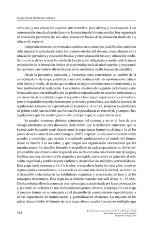 jacqueline gysling caselli
344
Rev. Pensamiento Educativo, Vol. 40, nº 1, 2007. pp. 335-350
Currículum nacional: desafíos múltiples
Jacqueline Gysling Caselli
universal, y una educación superior aún restrictiva, pero diversa y en expansión. Esta
conversación vincula al currículum con la estructura del sistema escolar, hoy organizada
en educación parvularia de seis años, educación básica de 8, educación media de 4 y
educación superior.
Independientemente de eventuales cambios en la estructura, la definición curricular
debe mejorar la articulación entre los distintos niveles del sistema, especialmente entre
educación parvularia y educación básica, y entre educación básica y educación media.
Asimismo se deben revisar las salidas de la educación obligatoria, considerando la mejor
articulación de la formación técnica de nivel medio con la de nivel superior, y mejorando
las opciones curriculares diversificadas en la enseñanza media humanista científica.
Desde la perceptiva curricular y formativa, sería conveniente un cambio de la
estructura del sistema que estableciera un corte institucional más oportuno entre educa-
ción básica y media, de modo que existiera un mejor correlato entre el currículum y su
base institucional de realización. Los actuales objetivos del segundo ciclo básico están
formulados para ser realizados por un profesor especializado en sectores curriculares, y
esto no se da en la realidad, ya que el segundo ciclo se organiza por sectores curriculares,
pero es impartido mayoritariamente por profesores generalistas, que dada la ausencia de
regulaciones tampoco se especializan en la práctica. A su vez, tampoco los profesores
de primer ciclo han recibido una formación especializada en este nivel, y tampoco hay
regulaciones que los mantengan en este ciclo para que se especialicen en él.
Se pueden aventurar distintas estructuras del sistema, y no es el foco de este
trabajo adentrarse en esta discusión. Solo referir que la definición curricular, que se
ha realizado buscando equivalencia entre la experiencia formativa chilena y la de los
países desarrollados (Comisión Europea, 2005), requiere instituciones crecientemente
grandes y complejas, que puedan ir ampliando paulatinamente el mundo del alumno
desde su familia a la sociedad, y que tengan una organización institucional que les
permita asumir los desafíos formativos específicos de cada etapa educativa. Así es im-
prescindible que el parvulario resguarde una cierta cercanía con el ambiente de juego y
familiar, que sea una institución pequeña y protegida, cuyo centro es generarle al niño
o niña seguridad y confianza para explorar y desarrollar sus múltiples potencialidades.
Esta etapa suele terminar a los 5 o 6 años, o extenderse hasta los siete años, como en
algunos países escandinavos. La escuela es un paso más hacia lo formal, su centro es
el desarrollo sistemático de las habilidades cognitivas y relacionales de base y de los
conceptos elementales. Esta etapa no se debiera extender más allá de los 11, 12 años.
Con la pubertad debería comenzar una nueva etapa, caracterizada por la autonomización
y, por ende, la inclusión en una institución más grande, diversa, compleja. En esta etapa
el proceso formativo se concentra en el desarrollo de conocimientos especializados y
en las capacidades de formalización y generalización abstractas. La mayoría de los
países desarrollados al término de esta etapa ofrece canales formativos múltiples que
 