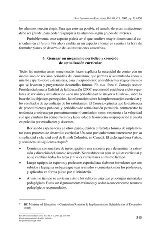 Rev. Pensamiento Educativo, Vol. 40, nº 1, 2007. pp. 335-350
345
Rev. Pensamiento Educativo, Vol. 40, nº 1, 2007. pp. 335-350
Currículum nacional: desafíos múltiples
Jacqueline Gysling Caselli
los alumnos pueden elegir. Para que esto sea posible, el tamaño de estas instituciones
debe ser grande, para poder reagrupar a los alumnos según grupos de intereses.
Probablemente, este aspecto podría ser el que confiera mayor dinamismo al cu-
rrículum en el futuro. Por ahora podría ser un aspecto a tomar en cuenta a la hora de
formular planes de desarrollo de las instituciones educativas.
6.  Generar un mecanismo periódico y conocido
de actualización curricular
Todas las materias antes mencionadas hacen explícita la necesidad de contar con un
mecanismo de revisión periódica del currículum, que permita ir acumulando conoci-
miento experto sobre esta materia, para ir respondiendo a los diferentes requerimientos
que se levantan y proyectando desarrollos futuros. En esta línea el Consejo Asesor
Presidencial para la Calidad de la Educación (2006) recomendó establecer ciclos regu-
lares de revisión y actualización –con una periodicidad no mayor a 10 años–, sobre la
base de los objetivos perseguidos, la información sobre la implementación curricular y
los resultados de aprendizaje de los estudiantes. El Consejo opinaba que la existencia
de procedimientos públicos y periódicos de actualización permitiría contrarrestar la
tendencia a sobrecargar prematuramente el currículum como respuesta a la velocidad
con que cambian los conocimientos y la sociedad y favorecería su apropiación y puesta
en práctica por estudiantes y docentes.
Revisando experiencias en otros países, existen diferentes formas de implemen-
tar estos procesos de desarrollo curricular. Un caso particularmente interesante por su
simplicidad y claridad es el de British Columbia, en Canadá. El ciclo aquí dura 8 años,
y considera las siguientes etapas8:
•	 Comienza con una fase de investigación y una encuesta para determinar la exten-
sión y dirección del cambio requerido. Se establece un plan de ajuste curricular y
no se cambian todas las áreas y niveles curriculares al mismo tiempo.
•	 Luego equipos de expertos y profesores especialistas elaboran borradores que son
subidos a la página web para que sean revisados y comentados por los profesores,
y aplicados en forma piloto por el Ministerio.
•	 Al mismo tiempo se envía un aviso a los editores para que propongan materiales
pedagógicos. Estos son rigurosamente evaluados y se dan a conocer como recursos
pedagógicos recomendados.
8	 BC Ministry of Education – Curriculum Revision  Implementation Schedule (as of December
2005).
 