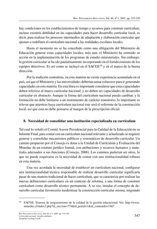 Rev. Pensamiento Educativo, Vol. 40, nº 1, 2007. pp. 335-350
347
Rev. Pensamiento Educativo, Vol. 40, nº 1, 2007. pp. 335-350
Currículum nacional: desafíos múltiples
Jacqueline Gysling Caselli
hay condiciones en los establecimientos de tiempo y recursos para construir currículum,
incluso existiría debilidad en las capacidades para hacer desarrollo curricular local, es
decir, para realizar los procesos intermedios de adaptación y elaboración curricular que
ajustan o redefinen el currículum nacional a las realidades escolares locales.
Hasta el momento no se ha concebido como una obligación del Ministerio de
Educación generar estas capacidades locales, más aun, el Ministerio ha centrado su
acción en la implementación de los programas de estudio ministeriales. Sin embargo,
la gestión curricular se ha ido paulatinamente incorporando en el fortalecimiento de los
equipos directivos. Es así como se incluyó en el SACGE10 y en el marco de la buena
dirección.
Por la tradición centralista, en esta materia no existe experiencia acumulada en el
país, así que el Ministerio y las universidades deberían aunar esfuerzos para ir generando
capacidades en esta materia. En esta línea es importante considerar que estas capacidades
deben referirse al marco curricular nacional, y no deben ser capacidades de desarrollo
curricular en abstracto. Aunque la forma del currículum nacional pueda cambiar, y la
formación no debe limitarse a un instrumento de carácter transitorio, lo importante es
relevar que mientras haya currículum nacional este será el referente de la construcción
local, así que esta no debe pensarse al margen de la prescripción oficial.
8.  Necesidad de consolidar una institución especializada en currículum
Tal cual lo señaló el Comité Asesor Presidencial para la Calidad de la Educación en su
Informe Final, para contar con un currículum nacional relevante y actualizado se requiere
generar y consolidar mecanismos públicos y sistemáticos de desarrollo curricular. Un
camino propuesto por el Consejo es dotar a la Unidad de Currículum y Evaluación del
Mineduc de un estatuto jurídico formal, con atribuciones y recursos humanos y mate-
riales adecuados a sus funciones (Consejo, 2006). Los caminos pudieran ser otros, lo
que no puede esquivarse es la necesidad de contar con una institucionalidad robusta
en esta materia.
Una vez acordada la necesidad de establecer un currículum nacional, configurar
una institucionalidad técnica responsable de realizar desarrollo curricular significaría
pasar de una manera tradicional de hacer currículum, que se caracteriza por realizar las
nuevas definiciones curriculares en un contexto de reforma, a una forma de construir
currículum como desarrollo técnico permanente. A su vez, instalar el concepto de de-
sarrollo curricular favorecería modernizar la construcción curricular misma, migrando
10	 SACGE: Sistema de aseguramiento de la calidad de la gestión educacional. Ver: http://www.
mineduc.cl/index2.php?id_seccion=774id_portal=1id_contenido=1467
 