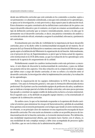 jacqueline gysling caselli
348
Rev. Pensamiento Educativo, Vol. 40, nº 1, 2007. pp. 335-350
Currículum nacional: desafíos múltiples
Jacqueline Gysling Caselli
desde una definición curricular que está centrada en los contenidos a enseñar, aspira a
ser permanente y es altamente centralizada, a una que está centrada en los aprendizajes,
se apoya en la investigación, es más provisoria y deja espacio para la adecuación local.
Estos elementos son parte constitutiva de las definiciones curriculares de los países con
mayor desarrollo educativo; por el contrario, en el país no estamos acostumbrados a un
tipo de definición curricular que se renueve sistemáticamente, menos a la idea que lo
permanente sea el desarrollo curricular, es decir, una práctica sistemática de análisis y
revisión del currículo oficial, orientada a asegurar la actualidad, relevancia y pertinencia
del currículum.
Eventualmente por esta falta de visibilidad de la importancia de hacer desarrollo
curricular, poco se ha dicho sobre la institucionalidad encargada de tal materia. En el
proyecto de Ley General de Educación se mantiene como una función del Ministerio, pero
queda sujeto a la definición del Ministerio la organización de tal función.Adicionalmente,
con el proyecto de Ley de Superintendencia se prevé que la forma actual de organiza-
ción institucional en la UCE deba mutar, ya que la evaluación de los aprendizajes sería
materia de la agencia de aseguramiento de la calidad.
Probablemente cuando los cambios institucionales estén más próximos a concre-
tarse, sí será objeto de discusión la institucionalidad de currículum, y para ese debate
me gustaría relevar dos aspectos. Uno dice relación con la composición de los equipos
que deben estar a cargo del diseño curricular, el otro se refiere a la relación entre el
desarrollo curricular, la investigación sobre la implementación curricular y la evaluación
de los aprendizajes.
Sobre la organización de los equipos elaboradores la UCE ha explorado dos
caminos. Uno para la formación general y otro para la formación diferenciada técnica
profesional. En el primer caso ha constituido equipos de profesores de aula y académicos
que se dedican a tiempo parcial a la labor de diseño curricular, solo unos pocas personas
han pasado a constituir un equipo estable de dedicación exclusiva a la tarea ministerial.
En el segundo caso, se ha definido un pequeño equipo interno y se ha externalizado el
conjunto de la elaboración curricular.
En ambos casos, lo que se ha intentado resguardar es la apertura del diseño curri-
cular al exterior, para minimizar los riesgos de burocratización y pérdida de actualidad.
Esta apertura está en tensión permanente con la lógica que tiende al cierre institucional,
no obstante, es un principio clave de mantener en una organización encargada de hacer
desarrollo curricular. Por esta razón un elemento a cuidar en un posible proceso de ins-
titucionalización de la función curricular, es la tensión interno/externo. Por definición,
una modalidad organizacional abierta, que incorpora lazos fuertes con el afuera, es
una modalidad de más complejo manejo y debe estar acompañada de procesos ágiles
y flexibles, que no son la tónica de la administración pública.
 