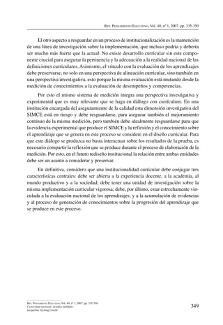 Rev. Pensamiento Educativo, Vol. 40, nº 1, 2007. pp. 335-350
349
Rev. Pensamiento Educativo, Vol. 40, nº 1, 2007. pp. 335-350
Currículum nacional: desafíos múltiples
Jacqueline Gysling Caselli
El otro aspecto a resguardar en un proceso de institucionalización es la mantención
de una línea de investigación sobre la implementación, que incluso podría y debería
ser mucho más fuerte que la actual. No existe desarrollo curricular sin este compo-
nente crucial para asegurar la pertinencia y la adecuación a la realidad nacional de las
definiciones curriculares. Asimismo, el vínculo con la evaluación de los aprendizajes
debe preservarse, no solo en una perspectiva de alineación curricular, sino también en
una perspectiva investigativa, esto porque la misma evaluación está mutando desde la
medición de conocimientos a la evaluación de desempeños y competencias.
Por esto el mismo sistema de medición integra una perspectiva investigativa y
experimental que es muy relevante que se haga en diálogo con currículum. En una
institución encargada del aseguramiento de la calidad esta dimensión investigativa del
SIMCE está en riesgo y debe resguardarse, para asegurar también el mejoramiento
continuo de la misma medición, pero también debe idealmente resguardarse para que
la evidencia experimental que produce el SIMCE y la reflexión y el conocimiento sobre
el aprendizaje que se genera en este proceso se considere en el diseño curricular. Para
que este diálogo se produzca no basta interactuar sobre los resultados de la prueba, es
necesario compartir la reflexión que se produce durante el proceso de elaboración de la
medición. Por esto, en el futuro rediseño institucional la relación entre ambas entidades
debe ser un asunto a considerar y preservar.
En definitiva, considero que una institucionalidad curricular debe conjugar tres
características centrales: debe ser abierta a la experiencia docente, a la academia, al
mundo productivo y a la sociedad; debe tener una unidad de investigación sobre la
misma implementación curricular vigorosa; debe, por último, estar estrechamente vin-
culada a la evaluación nacional de los aprendizajes, y a la acumulación de evidencias
y al proceso de generación de conocimientos sobre la progresión del aprendizaje que
se produce en este proceso.
 