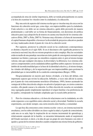 Rev. Pensamiento Educativo, Vol. 40, nº 1, 2007. pp. 31-43
35
Rev. Pensamiento Educativo, Vol. 40, nº 1, 2007. pp. 31-43
Educación y ciudadanía: los problemas subyacentes
Carlos Peña González
acompañada de otras de similar importancia, debe ser tenida principalmente en cuenta
a la hora de examinar los vínculos entre la ciudadanía y la educación.
Hay una serie de aspectos del sistema escolar que se vinculan muy de cerca con las
funciones de cohesión social que, como digo, son imprescindibles para la ciudadanía.
Cuán selectivo o no debe ser un sistema educativo, quién debe proveerlo de manera
predominante y cuál debe ser su forma de financiamiento, son decisiones de política
educativa para cuya adopción ha de tenerse en cuenta esta función de los sistemas edu-
cativos (Peña, 2007 a; Peña, 2007 b). Sistemas muy eficientes a la hora de incrementar
el capital humano disponible o favorecer la diversidad de proyectos educativos pueden
ser muy inadecuados desde el punto de vista de la cohesión social.
Por supuesto, promover la cohesión social en las condiciones contemporáneas
es distinto a hacerlo en el siglo XIX. Si en el diecinueve ello significaba promover la
conciencia nacional, hoy día ese mismo propósito es más complejo. Hoy las sociedades
están en medio de una paradoja: necesitan un cierto grado de convergencia normativa para
mantener sus límites y para que sus miembros cooperen entre sí, pero al mismo tiempo
valoran, más que cualquier otra época, la diversidad y la diferencia. Los sistemas edu-
cativos comprometidos con la ciudadanía deben equilibrar ambos aspectos: favorecer un
ámbito de incondicionalidad que es la base de la identidad colectiva y, al mismo tiempo,
las virtudes del diálogo y de la negociación que son imprescindibles para gestionar la
pluralidad que es inescindible de la condición contemporánea (Berger, 1998).
Desgraciadamente en nuestro país hemos olvidado, a la hora del debate, este
importante aspecto que reviste la educación. Influidos, a veces más allá de la cuenta,
por el punto de vista estrictamente neoclásico (Friedman, 1995), hemos acentuado las
ventajas de la libre elección de colegios sin advertir el perjuicio que, en ciertos contextos
sociales, ello puede causar a la cohesión. La libre elección de escuelas en sociedades
muy segregadas puede simplemente reproducir el origen familiar o las preferencias de
los padres, estropeando las lealtades ampliadas que la escuela debe promover.
2.	 Pero los sistemas educativos, a la hora de relacionarse con la ciudadanía, no sólo
están expuestos a ese equilibrio entre cohesión social y diversidad. También la escuela
experimenta, casi desde siempre, una cierta tensión entre familia y comunidad.
Lo que hoy día conocemos como sistema escolar –esto es, un sistema nacional de
enseñanza, con los niños divididos en clases según la edad y el grado de conocimiento,
cada una en su aula, bajo la inspiración de un sistema incremental de aprendizaje y
relativamente separado de la familia– se encuentra íntimamente atado al surgimiento
del Estado nacional, es decir, a la idea de que un grupo de seres humanos son entre sí
iguales y gozan de los mismos derechos cuando comparten una misma forma de gobierno.
 