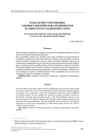 Rev. Pensamiento Educativo, Vol. 40, nº 1, 2007. pp. 351-371
351
Rev. Pensamiento Educativo, Vol. 40, nº 1, 2007. pp. 351-371
Evaluación y estándares: logros y desafíos para incrementar el impacto en calidad educativa
Lorena Meckes
Rev. Pensamiento Educativo, Vol. 40, Nº 1, 2007. pp. 351-371
*	 Magíster en Evaluación IOE, Universidad de Londres, Coordinadora Nacional del SIMCE, lorena.
meckes@mineduc.cl, lmeckes@gmail.com.
Evaluación y Estándares:
Logros y desafíos para incrementar
el impacto en calidad educativa
Assessment and standards: achievements and challenges
to increase the educational quality impact
Lorena Meckes*
Resumen
Chile ha logrado significativos avances en materia de evaluación educativa través de
más de dos décadas de desarrollo del área.
En la actualidad, enfrenta tres desafíos claves para contribuir al mejoramiento de
la calidad y equidad de la educación. Primero, asegurar una articulación coherente
entre las distintas evaluaciones con que cuenta el sistema. Segundo, lograr que la
evaluación de aprendizajes de nivel nacional sea relevante para las prácticas pedagó-
gicas y evaluativas de los establecimientos. El tercer desafío no es para la evaluación.
Una política pública efectiva debe combinar la introducción de altas expectativas y
exigencia en materia de logros de aprendizaje, a través de estándares y evaluaciones,
con estrategias de apoyo y fortalecimiento de las capacidades de los actores del
sistema para lograr los resultados esperados.
	 Palabras clave: medición educacional, evaluación, estándares de desempeño,
SIMCE
Abstract
For more than two decades, Chile has been significantly progressing in educational
assessment. Currently, it faces three challenges towards improving education quality
and equity. First, achieving a coherent articulation among the system’s different
assessment modes. Second, making the national learning assesment relevant to
the schools’ teaching and assessing practices. The third challenge however, goes
beyond evaluation. An effective public policy should combine high expectations and
learning achievement demands –through standards and evaluations– with support
strategies as well as the strengthening of skills among those involved in order to
achieve expected results.
	 Key words: students’ learning assessment, evaluation, performance standards,
SIMCE
 