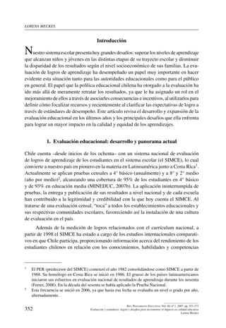 lorena meckes
352
Rev. Pensamiento Educativo, Vol. 40, nº 1, 2007. pp. 351-371
Evaluación y estándares: logros y desafíos para incrementar el impacto en calidad educativa
Lorena Meckes
Introducción
Nuestro sistema escolar presenta hoy grandes desafíos: superar los niveles de aprendizaje
que alcanzan niños y jóvenes en las distintas etapas de su trayecto escolar y disminuir
la disparidad de los resultados según el nivel socioeconómico de sus familias. La eva-
luación de logros de aprendizaje ha desempeñado un papel muy importante en hacer
evidente esta situación tanto para las autoridades educacionales como para el público
en general. El papel que la política educacional chilena ha otorgado a la evaluación ha
ido más allá de meramente retratar los resultados, ya que le ha asignado un rol en el
mejoramiento de ellos a través de asociarles consecuencias e incentivos, al utilizarlos para
definir cómo focalizar recursos y recientemente al clarificar las expectativas de logro a
través de estándares de desempeño. Este artículo revisa el desarrollo y expansión de la
evaluación educacional en los últimos años y los principales desafíos que ella enfrenta
para lograr un mayor impacto en la calidad y equidad de los aprendizajes.
1.  Evaluación educacional: desarrollo y panorama actual
Chile cuenta –desde inicios de los ochenta– con un sistema nacional de evaluación
de logros de aprendizaje de los estudiantes en el sistema escolar (el SIMCE), lo cual
convierte a nuestro país en pionero en la materia en Latinoamérica junto a Costa Rica1.
Actualmente se aplican pruebas censales a 4° básico (anualmente) y a 8° y 2° medio
(año por medio)2, alcanzando una cobertura de 95% de los estudiantes en 4° básico
y de 93% en educación media (MINEDUC, 2007b). La aplicación ininterrumpida de
pruebas, la entrega y publicación de sus resultados a nivel nacional y de cada escuela
han contribuido a la legitimidad y credibilidad con la que hoy cuenta el SIMCE. Al
tratarse de una evaluación censal, “toca” a todos los establecimientos educacionales y
sus respectivas comunidades escolares, favoreciendo así la instalación de una cultura
de evaluación en el país.
Además de la medición de logros relacionados con el currículum nacional, a
partir de 1998 el SIMCE ha estado a cargo de los estudios internacionales comparati-
vos en que Chile participa, proporcionando información acerca del rendimiento de los
estudiantes chilenos en relación con los conocimientos, habilidades y competencias
1	 El PER (predecesor del SIMCE) comenzó el año 1982 consolidándose como SIMCE a partir de
1988. Su homólogo en Costa Rica se inició en 1986. El grueso de los países latinoamericanos
iniciaron sus esfuerzos en evaluación nacional de resultados de aprendizaje durante los noventa
(Ferrer, 2006). En la década del sesenta se había aplicado la Prueba Nacional.
2	 Esta frecuencia se inició en 2006, ya que hasta esa fecha se evaluaba un nivel o grado por año,
alternadamente.
 