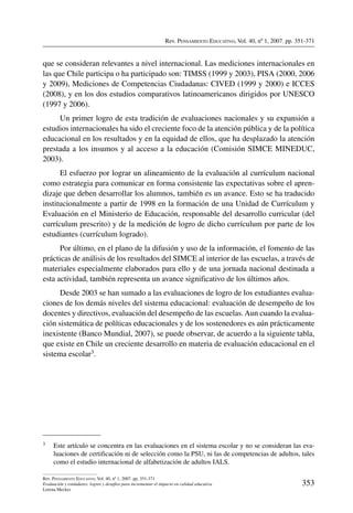 Rev. Pensamiento Educativo, Vol. 40, nº 1, 2007. pp. 351-371
353
Rev. Pensamiento Educativo, Vol. 40, nº 1, 2007. pp. 351-371
Evaluación y estándares: logros y desafíos para incrementar el impacto en calidad educativa
Lorena Meckes
que se consideran relevantes a nivel internacional. Las mediciones internacionales en
las que Chile participa o ha participado son: TIMSS (1999 y 2003), PISA (2000, 2006
y 2009), Mediciones de Competencias Ciudadanas: CIVED (1999 y 2000) e ICCES
(2008), y en los dos estudios comparativos latinoamericanos dirigidos por UNESCO
(1997 y 2006).
Un primer logro de esta tradición de evaluaciones nacionales y su expansión a
estudios internacionales ha sido el creciente foco de la atención pública y de la política
educacional en los resultados y en la equidad de ellos, que ha desplazado la atención
prestada a los insumos y al acceso a la educación (Comisión SIMCE MINEDUC,
2003).
El esfuerzo por lograr un alineamiento de la evaluación al currículum nacional
como estrategia para comunicar en forma consistente las expectativas sobre el apren-
dizaje que deben desarrollar los alumnos, también es un avance. Esto se ha traducido
institucionalmente a partir de 1998 en la formación de una Unidad de Currículum y
Evaluación en el Ministerio de Educación, responsable del desarrollo curricular (del
currículum prescrito) y de la medición de logro de dicho currículum por parte de los
estudiantes (currículum logrado).
Por último, en el plano de la difusión y uso de la información, el fomento de las
prácticas de análisis de los resultados del SIMCE al interior de las escuelas, a través de
materiales especialmente elaborados para ello y de una jornada nacional destinada a
esta actividad, también representa un avance significativo de los últimos años.
Desde 2003 se han sumado a las evaluaciones de logro de los estudiantes evalua-
ciones de los demás niveles del sistema educacional: evaluación de desempeño de los
docentes y directivos, evaluación del desempeño de las escuelas.Aun cuando la evalua-
ción sistemática de políticas educacionales y de los sostenedores es aún prácticamente
inexistente (Banco Mundial, 2007), se puede observar, de acuerdo a la siguiente tabla,
que existe en Chile un creciente desarrollo en materia de evaluación educacional en el
sistema escolar3.
3	 Este artículo se concentra en las evaluaciones en el sistema escolar y no se consideran las eva-
luaciones de certificación ni de selección como la PSU, ni las de competencias de adultos, tales
como el estudio internacional de alfabetización de adultos IALS.
 
