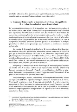 Rev. Pensamiento Educativo, Vol. 40, nº 1, 2007. pp. 351-371
355
Rev. Pensamiento Educativo, Vol. 40, nº 1, 2007. pp. 351-371
Evaluación y estándares: logros y desafíos para incrementar el impacto en calidad educativa
Lorena Meckes
resultados referidos a ellos. A continuación se profundiza en este avance, que marcará
una diferencia en la evaluación de aprendizaje los próximos años.
2.  Estándares de desempeño: la transformación reciente más significativa
de la evaluación nacional de logros de aprendizaje
La incorporación de estándares de desempeño a partir de la entrega de resultados
de la medición de 2006 de los cuartos básicos es probablemente la transformación
más significativa del SIMCE en los últimos años. La introducción de estándares de
desempeño permite complementar la interpretación relativa de los resultados, basada
fundamentalmente en comparaciones con puntajes previos o con grupos de referencia4,
con una interpretación de resultados que se contrasta con niveles absolutos de logro o
competencia claramente descritos e ilustrados, pasando así de un énfasis en puntajes
promedio a un énfasis en los aprendizajes que evidencian o no los alumnos y alumnas
en la prueba.
Un estándar de desempeño describe el nivel de competencia que debe demostrar
un estudiante en un área (por ejemplo, Matemática) y en un grado o curso específico
para que su desempeño pueda ser clasificado en una determinada categoría (por ejem-
plo, “competente”, “avanzado”, etc.). “El estándar describe y define cuán adecuado se
considera el desempeño de un estudiante para su nivel o curso” (Forster, 2002). En la
medición el estándar se expresa en el puntaje de corte, que es el puntaje mínimo que se
debe obtener para determinar que este se ha alcanzado.
Este puntaje se define a través de una metodología de paneles de jueces (docentes
de distintos tipos de escuelas, académicos del área curricular evaluada, curriculistas)
Las más conocidas son Bookmark y Angoff y sus modificaciones. En Chile se selec-
cionó Bookmark y los puntajes de corte para 4° básico fueron definidos a través de un
protocolo detallado que fue aprobado por el ETE55.
La siguiente figura muestra los estándares de desempeño (denominado “niveles
de logro” por el SIMCE) específicamente para Educación Matemática en 4º básico.
Como puede apreciarse, se trata de descripciones detalladas de niveles progresivos
de dominio en el área (que dan origen a tres categorías de logro). Para mayor claridad
sobre la expectativa que representa cada uno de ellos se ejemplifican ilustrando y co-
mentando el tipo de preguntas que típicamente son capaces de resolver los estudiantes
que alcanzan dichos niveles.
4	 Por ejemplo, el establecimiento educacional comparado con el promedio nacional, con el grupo
de escuelas similares, con resultados anteriores.
5	 Para mayores detalles ver sección Investigadores de www.simce.cl
 