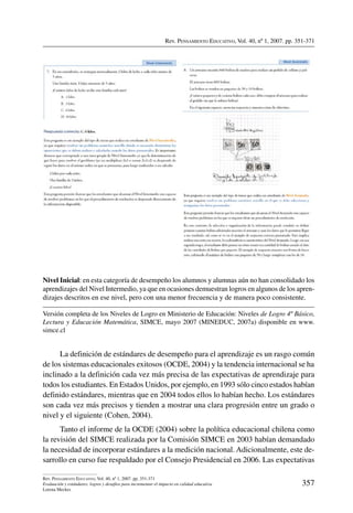 Rev. Pensamiento Educativo, Vol. 40, nº 1, 2007. pp. 351-371
357
Rev. Pensamiento Educativo, Vol. 40, nº 1, 2007. pp. 351-371
Evaluación y estándares: logros y desafíos para incrementar el impacto en calidad educativa
Lorena Meckes
Nivel Inicial: en esta categoría de desempeño los alumnos y alumnas aún no han consolidado los
aprendizajes del Nivel Intermedio, ya que en ocasiones demuestran logros en algunos de los apren-
dizajes descritos en ese nivel, pero con una menor frecuencia y de manera poco consistente.
Versión completa de los Niveles de Logro en Ministerio de Educación: Niveles de Logro 4º Básico,
Lectura y Educación Matemática, SIMCE, mayo 2007 (MINEDUC, 2007a) disponible en www.
simce.cl
La definición de estándares de desempeño para el aprendizaje es un rasgo común
de los sistemas educacionales exitosos (OCDE, 2004) y la tendencia internacional se ha
inclinado a la definición cada vez más precisa de las expectativas de aprendizaje para
todos los estudiantes. En Estados Unidos, por ejemplo, en 1993 sólo cinco estados habían
definido estándares, mientras que en 2004 todos ellos lo habían hecho. Los estándares
son cada vez más precisos y tienden a mostrar una clara progresión entre un grado o
nivel y el siguiente (Cohen, 2004).
Tanto el informe de la OCDE (2004) sobre la política educacional chilena como
la revisión del SIMCE realizada por la Comisión SIMCE en 2003 habían demandado
la necesidad de incorporar estándares a la medición nacional. Adicionalmente, este de-
sarrollo en curso fue respaldado por el Consejo Presidencial en 2006. Las expectativas
 