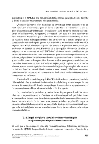 Rev. Pensamiento Educativo, Vol. 40, nº 1, 2007. pp. 351-371
359
Rev. Pensamiento Educativo, Vol. 40, nº 1, 2007. pp. 351-371
Evaluación y estándares: logros y desafíos para incrementar el impacto en calidad educativa
Lorena Meckes
evaluados por el SIMCE a esta nueva modalidad de entrega de resultados que describe
y define estándares de desempeño para el alumnado.
Queda por discutir si estos estándares de aprendizaje deben traducirse o no en
mediciones con consecuencias para los alumnos (desde dar a conocer si cada uno de
ellos alcanzó un nivel “intermedio” o “avanzado” hasta definir su promoción o inci-
dir en sus calificaciones, por ejemplo) y de ser así a qué edad esto sería oportuno. Es
muy importante hacer notar que la definición de un determinado estándar y su nivel
de exigencia nunca es independiente del tipo de uso que se le dará ni tampoco de las
consecuencias que tendrá para quienes son evaluados o para quienes son la población
objetivo final. Estos elementos de juicio son puestos a disposición de los jueces que
establecen los puntajes de corte. En el caso de la descripción y definición del nivel de
exigencia de los estándares para el SIMCE de 4° básico, se tuvo en consideración que
se trata de una medición que tiene consecuencias para las escuelas (publicación de re-
sultados, asignación de incentivos o decisiones sobre autonomía en el uso de recursos)
y para establecer metas de superación a distintos niveles. No se pensó en estándares que
determinaran decisiones a nivel de los alumnos (por ejemplo repitencia). Al pensar en
alumnos, resulta aun más apropiada la recomendación general que se aplica a las escuelas
en sistemas basados en rendición de cuentas: si no se han ofrecido las oportunidades
para alcanzar las exigencias, es completamente inadecuado establecer consecuencias
para quienes no las logran.
Al estar los Niveles de Logro y el SIMCE referidos al marco curricular, la valida-
ción social de ellos se deriva de las instancias de validación y aprobación por las que
atravesó dicho currículo. El desafío que queda por delante es lograr un apropiado nivel
de compromiso con el logro de estos estándares de desempeño.
La combinación de estándares y evaluación de logros aporta dos de las piezas
claves en el mejoramiento de la eficacia de un sistema educacional: propósitos claros
y compartidos y monitoreo de la medida en que están siendo alcanzados. Sin embargo,
los mecanismos a través de los cuales se espera que estándares y evaluación tengan un
impacto en la calidad educativa son variados. En la siguiente sección se revisa el papel
que se ha asignado hasta ahora a la evaluación de logros de aprendizaje en la política
educacional chilena.
3.  El papel otorgado a la evaluación nacional de logros
de aprendizaje en las políticas educacionales
El papel que se ha otorgado en Chile a la evaluación nacional de logros de aprendizaje
–a través del SIMCE– ha combinado distintas estrategias y supuestos o “teorías de la
 