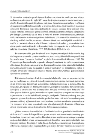 carlos peña gonzález
36
Rev. Pensamiento Educativo, Vol. 40, nº 1, 2007. pp. 31-43
Educación y ciudadanía: los problemas subyacentes
Carlos Peña González
Si bien existe evidencia que el sistema de clases escolares fue usado por vez primera
en Francia a principios del siglo XVI y que los jesuitas emplearon, desde temprano, el
diseño de contenidos centralizado que más tarde llamaríamos currículum, es sólo con
el surgimiento del Estado nacional y la irrupción del sistema fabril cuando el sistema de
educación de masas a cargo principalmente del Estado, separado de la familia y orga-
nizado en base a contenidos que se deliberan centralizadamente, principia a expandirse
por Europa Occidental y de ahí hacia el resto del mundo. El sistema escolar, entonces,
nació íntimamente atado al surgimiento de la fábrica (a la separación entre unidad pro-
ductiva y unidad familiar, en suma); a la creación de una unidad política artificial, la
nación, a cuyos miembros se adscribían un conjunto de derechos; y a una visión hasta
cierto punto meritocrática del orden social, fruto, por supuesto, de la influencia de la
reforma protestante (Durkheim, 1977, 285; Goodson, 1995, 53 y ss).
En contraposición, por decirlo así, a esa inspiración original de la escuela, hoy
día ha ganado presencia, por razones diversas, una concepción más bien eugenésica de
la escuela (o un “estado de familias”, según la denominación de Gutman, 1987, 28).
Pensamos que la escuela debe responder a las preferencias de los padres, creemos que
ellos tienen derecho a escoger, a la luz de esas preferencias, entre una multiplicidad de
proyectos educativos que moldearán el alma de sus hijos y les concedemos, en fin, el
derecho a transferir ventajas de origen o de cuna a los niños, ventajas que nada tienen
que ver con el mérito.
Este cambio de énfasis desde la comunidad a la familia viene por supuesto exigido
por los cambios en los estilos de la modernización social, pero no cabe duda que se trata
de un proceso que deteriora en algún sentido la función cívica de la escuela. Hoy día
los padres, en especial los de mayores ingresos, escogen la escuela no para incorporar a
los hijos a la ciudad, sino para diferenciarlos, para que acceden a redes de las que sólo
ellos puedan disfrutar, y para proveerlos de capital simbólico y asegurarles así un lugar
expectante en la escala invisible del prestigio y del poder. Todo eso está muy bien, por
supuesto; pero no debe hacernos olvidar que las funciones cívicas de la escuela suponen
proveer a niños y a jóvenes de una experiencia de igualdad, enseñarlos a comunicarse
y a reconocer a los otros y enseñarles que sólo el desempeño determina el lugar que
deberá ocupar cada uno en la distribución de los recursos sociales.
¿Cómo mantener la autoridad de la familia sin deteriorar, por ello, la función cívica
de la escuela? es uno de los problemas que en nuestro país tenemos entre manos y que,
hasta ahora, hemos más bien eludido. Hoy día tenemos un sistema escolar que reproduce
casi con fidelidad el origen socioeconómico de los niños y que parece diseñado para
transferir ventajas de origen, y cada día, en los hechos, esperamos de la escuela que
diferencie a nuestros niños en capacidades y en estilos de vida y hacemos esfuerzos por
 