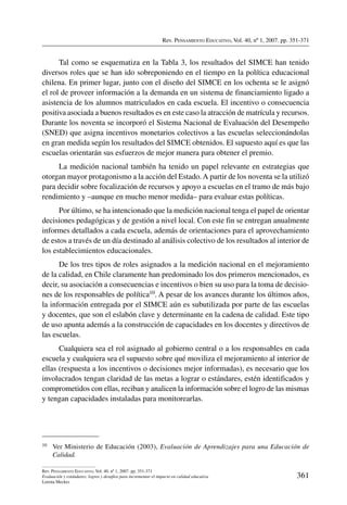 Rev. Pensamiento Educativo, Vol. 40, nº 1, 2007. pp. 351-371
361
Rev. Pensamiento Educativo, Vol. 40, nº 1, 2007. pp. 351-371
Evaluación y estándares: logros y desafíos para incrementar el impacto en calidad educativa
Lorena Meckes
Tal como se esquematiza en la Tabla 3, los resultados del SIMCE han tenido
diversos roles que se han ido sobreponiendo en el tiempo en la política educacional
chilena. En primer lugar, junto con el diseño del SIMCE en los ochenta se le asignó
el rol de proveer información a la demanda en un sistema de financiamiento ligado a
asistencia de los alumnos matriculados en cada escuela. El incentivo o consecuencia
positiva asociada a buenos resultados es en este caso la atracción de matrícula y recursos.
Durante los noventa se incorporó el Sistema Nacional de Evaluación del Desempeño
(SNED) que asigna incentivos monetarios colectivos a las escuelas seleccionándolas
en gran medida según los resultados del SIMCE obtenidos. El supuesto aquí es que las
escuelas orientarán sus esfuerzos de mejor manera para obtener el premio.
La medición nacional también ha tenido un papel relevante en estrategias que
otorgan mayor protagonismo a la acción del Estado.A partir de los noventa se la utilizó
para decidir sobre focalización de recursos y apoyo a escuelas en el tramo de más bajo
rendimiento y –aunque en mucho menor medida– para evaluar estas políticas.
Por último, se ha intencionado que la medición nacional tenga el papel de orientar
decisiones pedagógicas y de gestión a nivel local. Con este fin se entregan anualmente
informes detallados a cada escuela, además de orientaciones para el aprovechamiento
de estos a través de un día destinado al análisis colectivo de los resultados al interior de
los establecimientos educacionales.
De los tres tipos de roles asignados a la medición nacional en el mejoramiento
de la calidad, en Chile claramente han predominado los dos primeros mencionados, es
decir, su asociación a consecuencias e incentivos o bien su uso para la toma de decisio-
nes de los responsables de política10. A pesar de los avances durante los últimos años,
la información entregada por el SIMCE aún es subutilizada por parte de las escuelas
y docentes, que son el eslabón clave y determinante en la cadena de calidad. Este tipo
de uso apunta además a la construcción de capacidades en los docentes y directivos de
las escuelas.
Cualquiera sea el rol asignado al gobierno central o a los responsables en cada
escuela y cualquiera sea el supuesto sobre qué moviliza el mejoramiento al interior de
ellas (respuesta a los incentivos o decisiones mejor informadas), es necesario que los
involucrados tengan claridad de las metas a lograr o estándares, estén identificados y
comprometidos con ellas, reciban y analicen la información sobre el logro de las mismas
y tengan capacidades instaladas para monitorearlas.
10	 Ver Ministerio de Educación (2003), Evaluación de Aprendizajes para una Educación de
Calidad.
 