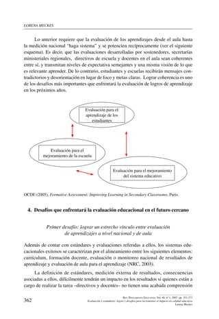 lorena meckes
362
Rev. Pensamiento Educativo, Vol. 40, nº 1, 2007. pp. 351-371
Evaluación y estándares: logros y desafíos para incrementar el impacto en calidad educativa
Lorena Meckes
Lo anterior requiere que la evaluación de los aprendizajes desde el aula hasta
la medición nacional “haga sistema” y se potencien recíprocamente (ver el siguiente
esquema). Es decir, que las evaluaciones desarrolladas por sostenedores, secretarías
ministeriales regionales, directivos de escuela y docentes en el aula sean coherentes
entre sí, y transmitan niveles de expectativa semejantes y una misma visión de lo que
es relevante aprender. De lo contrario, estudiantes y escuelas recibirán mensajes con-
tradictorios y desorientación en lugar de foco y metas claras. Lograr coherencia es uno
de los desafíos más importantes que enfrentará la evaluación de logros de aprendizaje
en los próximos años.
Evaluación para el
aprendizaje de los
estudiantes
Evaluación para el
mejoramiento de la escuela
Evaluación para el mejoramiento
del sistema educativo
OCDE (2005), Formative Assessment: Improving Learning in Secondary Classrooms, Paris.
4.  Desafíos que enfrentará la evaluación educacional en el futuro cercano
Primer desafío: lograr un estrecho vínculo entre evaluación
de aprendizajes a nivel nacional y de aula
Además de contar con estándares y evaluaciones referidas a ellos, los sistemas edu-
cacionales exitosos se caracterizan por el alineamiento entre los siguientes elementos:
currículum, formación docente, evaluación o monitoreo nacional de resultados de
aprendizaje y evaluación de aula para el aprendizaje (NRC, 2003).
La definición de estándares, medición externa de resultados, consecuencias
asociadas a ellos, difícilmente tendrán un impacto en los resultados si quienes están a
cargo de realizar la tarea –directivos y docentes– no tienen una acabada comprensión
 
