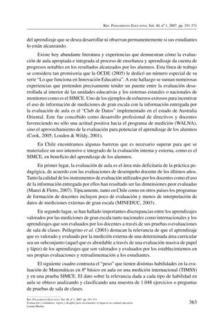 Rev. Pensamiento Educativo, Vol. 40, nº 1, 2007. pp. 351-371
363
Rev. Pensamiento Educativo, Vol. 40, nº 1, 2007. pp. 351-371
Evaluación y estándares: logros y desafíos para incrementar el impacto en calidad educativa
Lorena Meckes
del aprendizaje que se desea desarrollar ni observan permanentemente si sus estudiantes
lo están alcanzando.
Existe hoy abundante literatura y experiencias que demuestran cómo la evalua-
ción de aula apropiada e integrada al proceso de enseñanza y aprendizaje da cuenta de
progresos notables en los resultados alcanzados por los alumnos. Esta línea de trabajo
se considera tan promisoria que la OCDE (2005) le dedicó un número especial de su
serie “Lo que funciona en Innovación Educativa”. A este hallazgo se suman numerosas
experiencias que pretenden precisamente tender un puente entre la evaluación desa-
rrollada al interior de las unidades educativas y los sistemas estatales o nacionales de
monitoreo como es el SIMCE. Uno de los ejemplos de esfuerzos exitosos para incentivar
el uso de información de mediciones de gran escala con la información entregada por
la evaluación de aula es el “Club de Datos” implementado en el estado de Australia
Oriental. Este fue concebido como desarrollo profesional de directivos y docentes
favoreciendo no sólo una actitud positiva hacia el programa de medición (WALNA),
sino el aprovechamiento de la evaluación para potenciar el aprendizaje de los alumnos
(Cook, 2005; Louden  Wildy, 2001).
En Chile encontramos algunas barreras que es necesario superar para que se
materialice un uso intensivo e integrado de la evaluación interna y externa, como es el
SIMCE, en beneficio del aprendizaje de los alumnos.
En primer lugar, la evaluación de aula es el área más deficitaria de la práctica pe-
dagógica, de acuerdo con las evaluaciones de desempeño docente de los últimos años.
Tanto la calidad de los instrumentos de evaluación utilizados por los docentes como el uso
de la información entregada por ellos han resultado ser las dimensiones peor evaluadas
(Manzi  Flotts, 2007). Típicamente, tanto en Chile como en otros países los programas
de formación de docentes incluyen poco de evaluación y menos de interpretación de
datos de mediciones externas de gran escala (MINEDUC, 2003).
En segundo lugar, se han hallado importantes discrepancias entre los aprendizajes
valorados por las mediciones de gran escala tanto nacionales como internacionales y los
aprendizajes que son evaluados por los docentes a través de sus pruebas o evaluaciones
de sala de clases. Pellegrino et al. (2001) destacan la relevancia de que el aprendizaje
que es valorado y evaluado por la medición externa de una determinada área curricular
sea un subconjunto (aquel que es abordable a través de una evaluación masiva de papel
y lápiz) de los aprendizajes que son valorados y evaluados por los establecimientos en
sus propias evaluaciones y retroalimentación a los estudiantes.
El siguiente cuadro contrasta el “peso” que tienen distintas habilidades en la eva-
luación de Matemáticas en 8º básico en aula en una medición internacional (TIMSS)
y en una prueba SIMCE. El dato sobre la relevancia dada a cada tipo de habilidad en
aula se obtuvo analizando y clasificando una muestra de 1.048 ejercicios o preguntas
de pruebas de sala de clases.
 