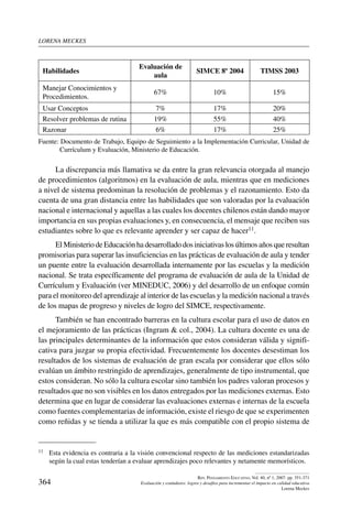 lorena meckes
364
Rev. Pensamiento Educativo, Vol. 40, nº 1, 2007. pp. 351-371
Evaluación y estándares: logros y desafíos para incrementar el impacto en calidad educativa
Lorena Meckes
Habilidades
Evaluación de
aula
SIMCE 8º 2004 TIMSS 2003
Manejar Conocimientos y
Procedimientos.
67% 10% 15%
Usar Conceptos 7% 17% 20%
Resolver problemas de rutina 19% 55% 40%
Razonar 6% 17% 25%
Fuente: Documento de Trabajo, Equipo de Seguimiento a la Implementación Curricular, Unidad de
Currículum y Evaluación, Ministerio de Educación.
La discrepancia más llamativa se da entre la gran relevancia otorgada al manejo
de procedimientos (algoritmos) en la evaluación de aula, mientras que en mediciones
a nivel de sistema predominan la resolución de problemas y el razonamiento. Esto da
cuenta de una gran distancia entre las habilidades que son valoradas por la evaluación
nacional e internacional y aquellas a las cuales los docentes chilenos están dando mayor
importancia en sus propias evaluaciones y, en consecuencia, el mensaje que reciben sus
estudiantes sobre lo que es relevante aprender y ser capaz de hacer11.
El Ministeriode Educaciónha desarrollado dosiniciativaslos últimosaños queresultan
promisorias para superar las insuficiencias en las prácticas de evaluación de aula y tender
un puente entre la evaluación desarrollada internamente por las escuelas y la medición
nacional. Se trata específicamente del programa de evaluación de aula de la Unidad de
Currículum y Evaluación (ver MINEDUC, 2006) y del desarrollo de un enfoque común
para el monitoreo del aprendizaje al interior de las escuelas y la medición nacional a través
de los mapas de progreso y niveles de logro del SIMCE, respectivamente.
También se han encontrado barreras en la cultura escolar para el uso de datos en
el mejoramiento de las prácticas (Ingram  col., 2004). La cultura docente es una de
las principales determinantes de la información que estos consideran válida y signifi-
cativa para juzgar su propia efectividad. Frecuentemente los docentes desestiman los
resultados de los sistemas de evaluación de gran escala por considerar que ellos sólo
evalúan un ámbito restringido de aprendizajes, generalmente de tipo instrumental, que
estos consideran. No sólo la cultura escolar sino también los padres valoran procesos y
resultados que no son visibles en los datos entregados por las mediciones externas. Esto
determina que en lugar de considerar las evaluaciones externas e internas de la escuela
como fuentes complementarias de información, existe el riesgo de que se experimenten
como reñidas y se tienda a utilizar la que es más compatible con el propio sistema de
11	 Esta evidencia es contraria a la visión convencional respecto de las mediciones estandarizadas
según la cual estas tenderían a evaluar aprendizajes poco relevantes y netamente memorísticos.
 