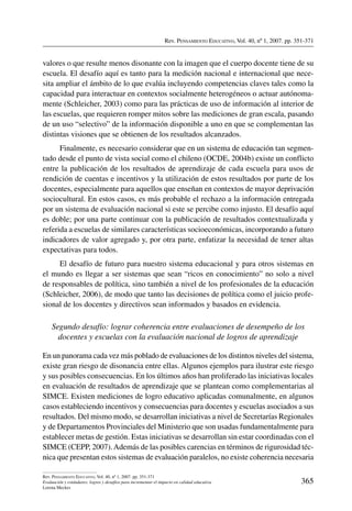 Rev. Pensamiento Educativo, Vol. 40, nº 1, 2007. pp. 351-371
365
Rev. Pensamiento Educativo, Vol. 40, nº 1, 2007. pp. 351-371
Evaluación y estándares: logros y desafíos para incrementar el impacto en calidad educativa
Lorena Meckes
valores o que resulte menos disonante con la imagen que el cuerpo docente tiene de su
escuela. El desafío aquí es tanto para la medición nacional e internacional que nece-
sita ampliar el ámbito de lo que evalúa incluyendo competencias claves tales como la
capacidad para interactuar en contextos socialmente heterogéneos o actuar autónoma-
mente (Schleicher, 2003) como para las prácticas de uso de información al interior de
las escuelas, que requieren romper mitos sobre las mediciones de gran escala, pasando
de un uso “selectivo” de la información disponible a uno en que se complementan las
distintas visiones que se obtienen de los resultados alcanzados.
Finalmente, es necesario considerar que en un sistema de educación tan segmen-
tado desde el punto de vista social como el chileno (OCDE, 2004b) existe un conflicto
entre la publicación de los resultados de aprendizaje de cada escuela para usos de
rendición de cuentas e incentivos y la utilización de estos resultados por parte de los
docentes, especialmente para aquellos que enseñan en contextos de mayor deprivación
sociocultural. En estos casos, es más probable el rechazo a la información entregada
por un sistema de evaluación nacional si este se percibe como injusto. El desafío aquí
es doble; por una parte continuar con la publicación de resultados contextualizada y
referida a escuelas de similares características socioeconómicas, incorporando a futuro
indicadores de valor agregado y, por otra parte, enfatizar la necesidad de tener altas
expectativas para todos.
El desafío de futuro para nuestro sistema educacional y para otros sistemas en
el mundo es llegar a ser sistemas que sean “ricos en conocimiento” no solo a nivel
de responsables de política, sino también a nivel de los profesionales de la educación
(Schleicher, 2006), de modo que tanto las decisiones de política como el juicio profe-
sional de los docentes y directivos sean informados y basados en evidencia.
Segundo desafío: lograr coherencia entre evaluaciones de desempeño de los
docentes y escuelas con la evaluación nacional de logros de aprendizaje
En un panorama cada vez más poblado de evaluaciones de los distintos niveles del sistema,
existe gran riesgo de disonancia entre ellas. Algunos ejemplos para ilustrar este riesgo
y sus posibles consecuencias. En los últimos años han proliferado las iniciativas locales
en evaluación de resultados de aprendizaje que se plantean como complementarias al
SIMCE. Existen mediciones de logro educativo aplicadas comunalmente, en algunos
casos estableciendo incentivos y consecuencias para docentes y escuelas asociados a sus
resultados. Del mismo modo, se desarrollan iniciativas a nivel de Secretarías Regionales
y de Departamentos Provinciales del Ministerio que son usadas fundamentalmente para
establecer metas de gestión. Estas iniciativas se desarrollan sin estar coordinadas con el
SIMCE (CEPP, 2007).Además de las posibles carencias en términos de rigurosidad téc-
nica que presentan estos sistemas de evaluación paralelos, no existe coherencia necesaria
 