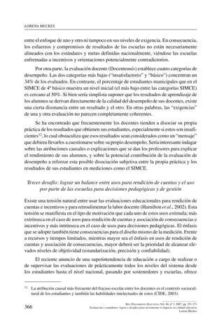 lorena meckes
366
Rev. Pensamiento Educativo, Vol. 40, nº 1, 2007. pp. 351-371
Evaluación y estándares: logros y desafíos para incrementar el impacto en calidad educativa
Lorena Meckes
entre el enfoque de uno y otro ni tampoco en sus niveles de exigencia. En consecuencia,
los esfuerzos y compromisos de resultados de las escuelas no están necesariamente
alineados con los estándares y metas definidas nacionalmente, viéndose las escuelas
enfrentadas a incentivos y orientaciones potencialmente contradictorios.
Por otra parte, la evaluación docente (Docentemás) establece cuatro categorías de
desempeño. Las dos categorías más bajas (“insatisfactorio” y “básico”) concentran un
34% de los evaluados. En contraste, el porcentaje de estudiantes municipales que en el
SIMCE de 4º básico muestra un nivel inicial (el más bajo entre las categorías SIMCE)
es cercano al 50%. Si bien sería simplista suponer que los resultados de aprendizaje de
los alumnos se derivan directamente de la calidad del desempeño de sus docentes, existe
una cierta disonancia entre un resultado y el otro. En otras palabras, las “exigencias”
de una y otra evaluación no parecen completamente coherentes.
Se ha encontrado que frecuentemente los docentes tienden a disociar su propia
práctica de los resultados que obtienen sus estudiantes, especialmente si estos son insufi-
cientes12, lo cual obstaculiza que esos resultados sean considerados como un “mensaje”
que debiera llevarlos a cuestionarse sobre su propio desempeño. Sería interesante indagar
sobre las atribuciones causales o explicaciones que se dan los profesores para explicar
el rendimiento de sus alumnos, y sobre la potencial contribución de la evaluación de
desempeño a reforzar esta posible disociación subjetiva entre la propia práctica y los
resultados de sus estudiantes en mediciones como el SIMCE.
Tercer desafío: lograr un balance entre usos para rendición de cuentas y el uso
por parte de las escuelas para decisiones pedagógicas y de gestión
Existe una tensión natural entre usar las evaluaciones educacionales para rendición de
cuentas e incentivos y para retroalimentar la labor docente (Hamilton et al., 2002). Esta
tensión se manifiesta en el tipo de motivación que cada uno de estos usos estimula; más
extrínseca en el caso de usos para rendición de cuentas y asociación de consecuencias e
incentivos y más intrínseca en el caso de usos para decisiones pedagógicas. El énfasis
que se adopte también tiene consecuencias para el diseño mismo de la medición. Frente
a recursos y tiempos limitados, mientras mayor sea el énfasis en usos de rendición de
cuentas y asociación de consecuencias, mayor deberá ser la prioridad de alcanzar ele-
vados niveles de objetividad (estandarización, precisión y confiabilidad).
El reciente anuncio de una superintendencia de educación a cargo de realizar o
de supervisar las evaluaciones de prácticamente todos los niveles del sistema desde
los estudiantes hasta el nivel nacional, pasando por sostenedores y escuelas, ofrece
12	 La atribución causal más frecuente del fracaso escolar entre los docentes es el contexto sociocul-
tural de los estudiantes y también las habilidades intelectuales de estos (CIDE, 2003).
 