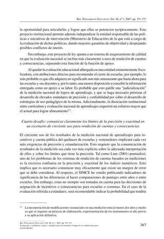 Rev. Pensamiento Educativo, Vol. 40, nº 1, 2007. pp. 351-371
367
Rev. Pensamiento Educativo, Vol. 40, nº 1, 2007. pp. 351-371
Evaluación y estándares: logros y desafíos para incrementar el impacto en calidad educativa
Lorena Meckes
la oportunidad para articularlas y lograr que ellas se potencien recíprocamente. Este
proyecto institucional permite además independizar la entidad responsable de las polí-
ticas e iniciativas de intervención (Ministerio de Educación) de la que está a cargo de
la evaluación de dichas políticas, dando mayores garantías de objetividad y despejando
posibles conflictos de interés.
Sin embargo, este proyecto de ley apunta a un sistema de aseguramiento de calidad
en que la evaluación nacional se inclina más claramente a usos de rendición de cuentas
y consecuencias, separando esta función de la función de apoyo.
Al quedar la evaluación educacional albergada en una entidad eminentemente fisca-
lizadora, con atribuciones directas para recomendar el cierre de escuelas, por ejemplo, lo
más probable es que ella adquiera un significado aun más amenazante que hasta ahora para
las escuelas y sus docentes y, por lo tanto, una menor disposición a concebir la información
entregada como un apoyo a su labor. Es probable que esto gatille una “judicialización”
de la medición nacional de logros de aprendizaje, y que se haga necesario priorizar el
desarrollo de elevados estándares de precisión y confiabilidad por sobre el desarrollo de
estrategias de uso pedagógico de la misma. Adicionalmente, la disociación institucional
entre currículum y evaluación nacional de aprendizajes requerirá un esfuerzo mayor que
el actual para lograr alineamiento13.
Cuarto desafío: comunicar claramente los límites de la precisión y exactitud en
un escenario de creciente uso para rendición de cuentas y consecuencias
El creciente uso de los resultados de la medición nacional de aprendizajes para in-
centivos y cuenta pública del quehacer de escuelas y sostenedores implicará cada vez
más exigencias de precisión y estandarización. Esto requiere que la comunicación de
resultados de la medición sea cada vez más explícita sobre la adecuada interpretación
de ellos y sobre los límites que tiene la precisión. Tal como Linn (2001) puntualizó,
uno de los problemas de los sistemas de rendición de cuentas basados en mediciones
es la excesiva confianza en la precisión y exactitud de los índices numéricos. Esto
implica que es necesario comunicar muy eficazmente que existe un margen de error
que se debe considerar. Al respecto, el SIMCE ha venido publicando indicadores de
significancia de las diferencias al hacer comparaciones de puntajes entre años o entre
escuelas. Sin embargo, estas no siempre son tomadas en cuenta para las decisiones de
asignación de incentivos o consecuencias para escuelas o comunas. En el caso de la
evaluación referida a estándares, será recomendable indicar la probabilidad que tendría
13	 La incorporación de modificaciones sustanciales en una medición toma al menos dos años y medio
ya que se requiere un proceso de elaboración, experimentación de los instrumentos el año previo
a su aplicación definitiva.
 
