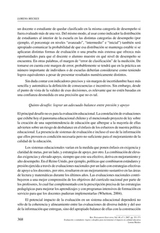 lorena meckes
368
Rev. Pensamiento Educativo, Vol. 40, nº 1, 2007. pp. 351-371
Evaluación y estándares: logros y desafíos para incrementar el impacto en calidad educativa
Lorena Meckes
un docente o estudiante de quedar clasificado en la misma categoría de desempeño si
fuera evaluado más de una vez. Del mismo modo, al usar como indicador la distribución
de estudiantes al interior de la escuela en las distintas categorías de desempeño (por
ejemplo, el porcentaje en niveles “avanzado”, “intermedio” e “inicial”) también será
apropiado comunicar la probabilidad de que esa distribución se mantenga estable si se
aplicaran distintas formas de evaluación o una prueba más extensa que ofrezca más
oportunidades para que el docente o alumno muestre en qué nivel de desempeño se
encuentra. En otras palabras, el margen de “error de clasificación” de la medición. De
tomarse en cuenta este margen de error, probablemente se tendrá que en la práctica un
número importante de individuos o de escuelas deberían considerarse como teniendo
logros equivalentes a pesar de presentar resultados numéricamente distintos.
Sin duda contar con indicadores precisos y sin margen de incertidumbre hace más
sencilla y automática la definición de consecuencias e incentivos. Sin embargo, desde
el punto de vista de la validez de esas decisiones, es relevante que no estén basadas en
una confianza desmedida en una precisión que no es tal.
Quinto desafío: lograr un adecuado balance entre presión y apoyo
El principal desafío no es para la evaluación educacional. La constelación de evaluaciones
que exhibe hoy el panorama educacional chileno y el mencionado proyecto de ley sobre
la creación de una superintendencia de educación que albergue a la mayoría de ellas
advierten sobre un riesgo de desbalance en el énfasis de los esfuerzos de nuestra política
educacional. La presencia de sistemas de evaluación e incluso el uso de la información
que ellos proveen es condición necesaria pero no suficiente para el mejoramiento de la
calidad de la educación.
Los sistemas educacionales varían en la medida que ponen énfasis en exigencia y
claridad de metas, por un lado, y estrategias de apoyo, por otro. La combinación de eleva-
das exigencias y elevado apoyo, siempre que este sea efectivo, deriva en mejoramiento y
alto desempeño. En el Reino Unido, por ejemplo, políticas que combinaron estándares y
presión ejercida a través de evaluaciones nacionales por un lado con estrategias efectivas
de apoyo a los docentes, por otro, resultaron en un mejoramiento sustantivo en las áreas
de lectura y matemáticas durante los últimos años. Las evaluaciones nacionales contri-
buyeron a una mejor comprensión de los objetivos del currículo nacional por parte de
los profesores, lo cual fue complementado con la prescripción precisa de las estrategias
pedagógicas para mejorar los aprendizajes y con programas intensivos de formación en
servicio para que los docentes pudieran implementarlas (Whetton, 2004).
El potencial impacto de la evaluación en un sistema educacional dependerá no
sólo de la coherencia y alineamiento entre las evaluaciones de diversa índole y del uso
de la información que entregan, sino del apropiado balance de ellas con la construcción
 