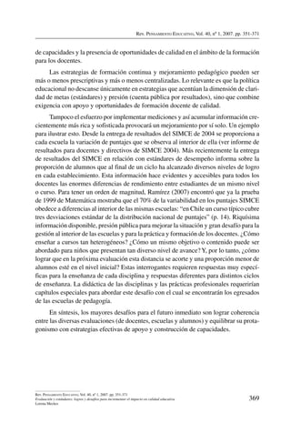 Rev. Pensamiento Educativo, Vol. 40, nº 1, 2007. pp. 351-371
369
Rev. Pensamiento Educativo, Vol. 40, nº 1, 2007. pp. 351-371
Evaluación y estándares: logros y desafíos para incrementar el impacto en calidad educativa
Lorena Meckes
de capacidades y la presencia de oportunidades de calidad en el ámbito de la formación
para los docentes.
Las estrategias de formación continua y mejoramiento pedagógico pueden ser
más o menos prescriptivas y más o menos centralizadas. Lo relevante es que la política
educacional no descanse únicamente en estrategias que acentúan la dimensión de clari-
dad de metas (estándares) y presión (cuenta pública por resultados), sino que combine
exigencia con apoyo y oportunidades de formación docente de calidad.
Tampoco el esfuerzo por implementar mediciones y así acumular información cre-
cientemente más rica y sofisticada provocará un mejoramiento por sí solo. Un ejemplo
para ilustrar esto. Desde la entrega de resultados del SIMCE de 2004 se proporciona a
cada escuela la variación de puntajes que se observa al interior de ella (ver informe de
resultados para docentes y directivos de SIMCE 2004). Más recientemente la entrega
de resultados del SIMCE en relación con estándares de desempeño informa sobre la
proporción de alumnos que al final de un ciclo ha alcanzado diversos niveles de logro
en cada establecimiento. Esta información hace evidentes y accesibles para todos los
docentes las enormes diferencias de rendimiento entre estudiantes de un mismo nivel
o curso. Para tener un orden de magnitud, Ramírez (2007) encontró que ya la prueba
de 1999 de Matemática mostraba que el 70% de la variabilidad en los puntajes SIMCE
obedece a diferencias al interior de las mismas escuelas: “en Chile un curso típico cubre
tres desviaciones estándar de la distribución nacional de puntajes” (p. 14). Riquísima
información disponible, presión pública para mejorar la situación y gran desafío para la
gestión al interior de las escuelas y para la práctica y formación de los docentes. ¿Cómo
enseñar a cursos tan heterogéneos? ¿Cómo un mismo objetivo o contenido puede ser
abordado para niños que presentan tan diverso nivel de avance? Y, por lo tanto, ¿cómo
lograr que en la próxima evaluación esta distancia se acorte y una proporción menor de
alumnos esté en el nivel inicial? Estas interrogantes requieren respuestas muy especí-
ficas para la enseñanza de cada disciplina y respuestas diferentes para distintos ciclos
de enseñanza. La didáctica de las disciplinas y las prácticas profesionales requerirían
capítulos especiales para abordar este desafío con el cual se encontrarán los egresados
de las escuelas de pedagogía.
En síntesis, los mayores desafíos para el futuro inmediato son lograr coherencia
entre las diversas evaluaciones (de docentes, escuelas y alumnos) y equilibrar su prota-
gonismo con estrategias efectivas de apoyo y construcción de capacidades.
 