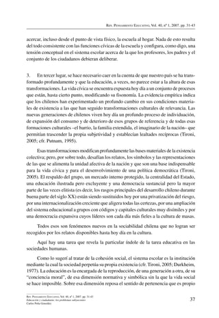 Rev. Pensamiento Educativo, Vol. 40, nº 1, 2007. pp. 31-43
37
Rev. Pensamiento Educativo, Vol. 40, nº 1, 2007. pp. 31-43
Educación y ciudadanía: los problemas subyacentes
Carlos Peña González
acercar, incluso desde el punto de vista físico, la escuela al hogar. Nada de esto resulta
del todo consistente con las funciones cívicas de la escuela y configura, como digo, una
tensión conceptual en el sistema escolar acerca de la que los profesores, los padres y el
conjunto de los ciudadanos debieran deliberar.
3.	 En tercer lugar, se hace necesario caer en la cuenta de que nuestro país se ha trans-
formado profundamente y que la educación, a veces, no parece estar a la altura de esas
transformaciones. La vida cívica se encuentra expuesta hoy día a un conjunto de procesos
que están, hasta cierto punto, modificando su fisonomía. La evidencia empírica indica
que los chilenos han experimentado un profundo cambio en sus condiciones materia-
les de existencia a las que han seguido transformaciones culturales de relevancia. Las
nuevas generaciones de chilenos viven hoy día un profundo proceso de individuación,
de expansión del consumo y de deterioro de esos grupos de referencia y de todas esas
formaciones culturales –el barrio, la familia extendida, el imaginario de la nación– que
permitían trascender la propia subjetividad y establecían lealtades recíprocas (Tironi,
2005; cfr. Putnam, 1995).
Esas transformaciones modifican profundamente las bases materiales de la existencia
colectiva; pero, por sobre todo, desafían los relatos, los símbolos y las representaciones
de las que se alimenta la unidad afectiva de la nación y que son una base indispensable
para la vida cívica y para el desenvolvimiento de una política democrática (Tironi,
2005). El respaldo del grupo, un mercado interno protegido, la centralidad del Estado,
una educación ilustrada pero excluyente y una democracia sustancial pero la mayor
parte de las veces elitista (es decir, los rasgos principales del desarrollo chileno durante
buena parte del siglo XX) están siendo sustituidos hoy por una privatización del riesgo,
por una internacionalización creciente que aligera todas las certezas, por una ampliación
del sistema educacional a grupos con códigos y capitales culturales muy disímiles y por
una democracia expansiva cuyos líderes son cada día más fieles a la cultura de masas.
Todos esos son fenómenos nuevos en la sociabilidad chilena que no logran ser
recogidos por los relatos disponibles hasta hoy día en la cultura.
Aquí hay una tarea que revela la particular índole de la tarea educativa en las
sociedades humanas.
Como lo sugerí al tratar de la cohesión social, el sistema escolar es la institución
mediante la cual la sociedad perpetúa su propia existencia (cfr. Tironi, 2005; Durkheim,
1977). La educación es la encargada de la reproducción, de una generación a otra, de su
“conciencia moral”, de esa dimensión normativa y simbólica sin la que la vida social
se hace imposible. Sobre esa dimensión reposa el sentido de pertenencia que es propio
 