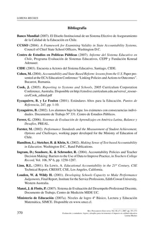 lorena meckes
370
Rev. Pensamiento Educativo, Vol. 40, nº 1, 2007. pp. 351-371
Evaluación y estándares: logros y desafíos para incrementar el impacto en calidad educativa
Lorena Meckes
Bibliografía
Banco Mundial (2007). El Diseño Institucional de un Sistema Efectivo de Aseguramiento
de la Calidad de la Educación en Chile.
CCSSO (2004). A Framework for Examining Validity in State Accountability Systems,
Council of Chief State School Officers, Washington D.C.
Centro de Estudios en Políticas Públicas (2007). Informe del Sistema Educativo en
Chile, Programa Evaluación de Sistemas Educativos, CEPP y Fundación Konrad
Adenauer.
CIDE (2003). Encuesta a Actores del Sistema Educativo, Santiago, CIDE.
Cohen, M. (2004). Accountability and State Based Reform: lessons from the U.S. Paper pre-
sented at the ECA Education Conference “Linking Policies andActions to Outcomes”.
Bucarest, Rumania.
Cook, J. (2005). Reporting to Systems and Schools, 2005 Currículum Corporation
Conference,Australia. Disponible en http://cmslive.currículum.edu.au/verve/_resour-
ces/Cook_edited.pdf
Eyzaguirre, B. y Le Foulon (2001). Estándares Altos para la Educación. Puntos de
Referencia, 247, pp. 1-10.
Eyzaguirre, B. (2002). Los alumnos bajo la lupa: los exámenes con consecuencias indivi-
duales. Documento de Trabajo Nº 331. Centro de Estudios Públicos.
Ferrer, G. (2006). Sistemas de Evaluación de Aprendizajes en América Latina, Balance y
Desafíos, PREAL.
Forster, M. (2002). Performance Standards and the Measurement of Student Achievement,
Options and Challenges, working paper developed for the Ministry of Education of
Chile.
Hamilton, L.; Stetcher, B.  Klein, S. (2002). Making Sense of Test based Accountability
in Education. Washington D.C., Rand Publications.
Ingram, D.; Seashore, K.  Schroeder, R. (2004). Accountability Policies and Teacher
Decision Making: Barriers to the Use of Data to Improve Practice, in Teachers College
Record, Vol. 106, Nº 6, pp. 1258-1287.
Linn, R.L. (2001). En Lewis, A. Educational Accountability in the 21st Century, CSE
Technical Report, CRESST, CSE, Los Angeles, California.
Louden, W.  Wildy H. (2001). Developing Schools Capacity to Make Performance
Judgements, Final Report, Institute for the Service Professions, Edith Cowan University,
Western Australia.
Manzi, J.  Flotts, P. (2007). Sistema de Evaluación del Desempeño Profesional Docente,
Documento de Trabajo, Centro de Medición MIDE UC.
Ministerio de Educación (2007a). Niveles de logro 4º Básico, Lectura y Educación
Matemática, SIMCE. Disponible en www.smce.cl.
 