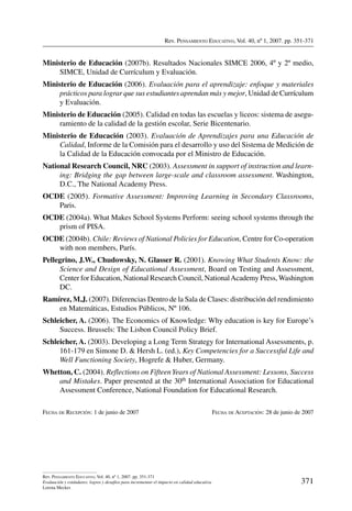 Rev. Pensamiento Educativo, Vol. 40, nº 1, 2007. pp. 351-371
371
Rev. Pensamiento Educativo, Vol. 40, nº 1, 2007. pp. 351-371
Evaluación y estándares: logros y desafíos para incrementar el impacto en calidad educativa
Lorena Meckes
Ministerio de Educación (2007b). Resultados Nacionales SIMCE 2006, 4º y 2º medio,
SIMCE, Unidad de Currículum y Evaluación.
Ministerio de Educación (2006). Evaluación para el aprendizaje: enfoque y materiales
prácticos para lograr que sus estudiantes aprendan más y mejor, Unidad de Currículum
y Evaluación.
Ministerio de Educación (2005). Calidad en todas las escuelas y liceos: sistema de asegu-
ramiento de la calidad de la gestión escolar, Serie Bicentenario.
Ministerio de Educación (2003). Evaluación de Aprendizajes para una Educación de
Calidad, Informe de la Comisión para el desarrollo y uso del Sistema de Medición de
la Calidad de la Educación convocada por el Ministro de Educación.
National Research Council, NRC (2003). Assessment in support of instruction and learn-
ing: Bridging the gap between large-scale and classroom assessment. Washington,
D.C., The National Academy Press.
OCDE (2005). Formative Assessment: Improving Learning in Secondary Classrooms,
Paris.
OCDE (2004a). What Makes School Systems Perform: seeing school systems through the
prism of PISA.
OCDE (2004b). Chile: Reviews of National Policies for Education, Centre for Co-operation
with non members, París.
Pellegrino, J.W., Chudowsky, N. Glasser R. (2001). Knowing What Students Know: the
Science and Design of Educational Assessment, Board on Testing and Assessment,
Center for Education, National Research Council, NationalAcademy Press,Washington
DC.
Ramírez, M.J. (2007). Diferencias Dentro de la Sala de Clases: distribución del rendimiento
en Matemáticas, Estudios Públicos, Nº 106.
Schleicher, A. (2006). The Economics of Knowledge: Why education is key for Europe’s
Success. Brussels: The Lisbon Council Policy Brief.
Schleicher, A. (2003). Developing a Long Term Strategy for International Assessments, p.
161-179 en Simone D.  Hersh L. (ed.), Key Competencies for a Successful Life and
Well Functioning Society, Hogrefe  Huber, Germany.
Whetton, C. (2004). Reflections on FifteenYears of National Assessment: Lessons, Success
and Mistakes. Paper presented at the 30th International Association for Educational
Assessment Conference, National Foundation for Educational Research.
Fecha de Recepción: 1 de junio de 2007	 Fecha de Aceptación: 28 de junio de 2007
 