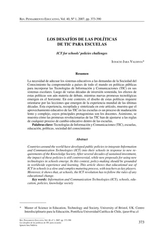 Rev. Pensamiento Educativo, Vol. 40, nº 1, 2007. pp. 373-390
373
Rev. Pensamiento Educativo, Vol. 40, nº 1, 2007. pp. 373-390
Los desafíos de las políticas de TIC para escuelas
Ignacio Jara Valdivia
Rev. Pensamiento Educativo, Vol. 40, Nº 1, 2007. pp. 373-390
*	 Master of Science in Education, Technology and Society, University of Bristol, UK. Centro
Interdisciplinario para la Educación, Pontificia Universidad Católica de Chile, ijarav@uc.cl
Los Desafíos de las Políticas
de TIC para Escuelas
ICT for schools’ policies challenges
Ignacio Jara Valdivia*
Resumen
La necesidad de adecuar los sistemas educativos a las demandas de la Sociedad del
Conocimiento ha comprometido a países de todo el mundo en políticas públicas
para incorporar las Tecnologías de Información y Comunicaciones (TIC) en sus
sistemas escolares. Luego de varias décadas de inversión sostenida, los efectos de
estas políticas son aún materia de debate, mientras nuevas promesas tecnológicas
emergen en el horizonte. En este contexto, el diseño de estas políticas requiere
orientarse por las lecciones que emergen de la experiencia mundial de las últimas
décadas. Esta experiencia, recopilada y sintetizada en este artículo, muestra que el
aprovechamiento educativo de las TIC en las escuelas es un proceso de maduración
lento y complejo, cuyos principales protagonistas son los docentes. Asimismo, se
muestra cómo las promesas revolucionarias de las TIC han de ajustarse a las reglas
de cualquier proceso de cambio educativo dentro de las escuelas.
	 Palabras clave: Tecnologías de Información y Comunicaciones (tic), escuelas,
educación, políticas, sociedad del conocimiento
Abstract
Countries around the world have developed public policies to integrate Information
and Communication Technologies (ICT) into their schools in response to new re-
quirements of the Knowledge Society. After several decades of sustained investment,
the impact of these policies is still controversial, while new proposals for using new
technologies in schools emerge. In this context, policy-making should be grounded
in worldwide experience and learning. This article shows that educational use of
ICT in schools is a slow and complex maturing process, with teachers as key players.
Moreover, it shows that, at schools, the ICT revolution has to follow the rules of any
educational change.
	 Key words: Information and Communication Technologies (ICT), schools, edu-
cation, policies, knowledge society
 