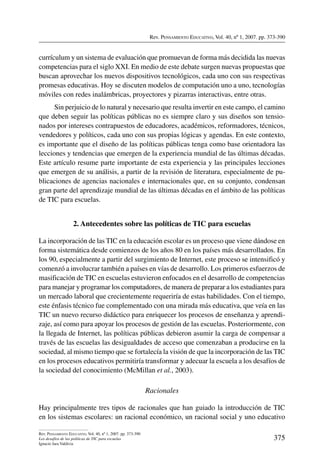 Rev. Pensamiento Educativo, Vol. 40, nº 1, 2007. pp. 373-390
375
Rev. Pensamiento Educativo, Vol. 40, nº 1, 2007. pp. 373-390
Los desafíos de las políticas de TIC para escuelas
Ignacio Jara Valdivia
currículum y un sistema de evaluación que promuevan de forma más decidida las nuevas
competencias para