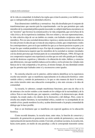 carlos peña gonzález
38
Rev. Pensamiento Educativo, Vol. 40, nº 1, 2007. pp. 31-43
Educación y ciudadanía: los problemas subyacentes
Carlos Peña González
de la vida en comunidad, la lealtad a las reglas que evitan la anomia y ese ámbito sacro
que es indispensable para la identidad colectiva.
Esas dimensiones simbólicas y normativas –hoy día desafiadas por el conjunto de
transformaciones que nuestro país ha experimentado– son las que permiten que cada
miembro de la comunidad política pueda trascender su subjetividad hasta encontrarse en
un “nosotros” que favorece la comunicación y la vida compartida, que son la base de la
vida cívica y de la experiencia ciudadana. Sin esos relatos y sin esas representaciones,
la vida colectiva deja de ser un ámbito en común, con lealtades recíprocas entre sus
miembros. Por eso una sociedad democrática vigorosa y atenta necesita desarrollar en
los más jóvenes la idea de que se trata de una empresa común, que compromete a todos
los contemporáneos, pero en la que también los que ya se fueron pusieron su parte y en
la que los que vendrán pondrán la suya. Ese tipo de compromiso cívico sobre el que se
soporta la democracia requiere que los miembros de la sociedad se sientan vinculados
con las demás personas que forman parte de su comunidad (Putnam, 1994). El logro de
ese compromiso requiere una experiencia escolar que no esté sólo guiada por la adqui-
sición de destrezas cognitivas y laborales o la obtención de redes, hábitos y creencias
que diferencien, sino que también induzca en los niños y en los jóvenes las virtudes más
básicas de la vida compartida y los provea, al mismo tiempo, de una identidad común
que les permita tejer lealtades entre sí y reconocerse como iguales.
4.	 En estrecha relación con lo anterior, cabría todavía identificar en la experiencia
escolar una tensión –que se manifiesta especialmente en la educación histórica– entre
sentido crítico y sentido de pertenencia o, lo que es otra manera de decir lo mismo,
una cierta tensión entre una educación cosmopolita y otra más cercana a la idea de
comunidad.
La escuela, lo sabemos, cumple muchísimas funciones, pero una de ellas es la
de entrenar a los recién venidos a este mundo en los códigos de la racionalidad y de la
crítica. Esta es una función que, por supuesto, contribuye a la democracia que, desde
siempre, ha estado atada a los ideales de la ilustración y del diálogo. Pero, como lo
enseña una amplia literatura, la racionalidad crítica, cuando no va acompañada de un
sentido cívico, puede morderse la cola y acabar deteriorando a la propia comunidad de
diálogo que la hace posible.
Este es un fenómeno que se manifiesta con especial agudeza en la educación
histórica.
Como recordé denantes, la escuela tiene, entre otras, la función de conservar y
transmitir, de generación en generación, un cierto sentido de pertenencia y una cierta
representación de nuestra historia común. Con todo, al realizar esa tarea, la escuela está,
hasta cierto punto, en medio de una paradoja: a ella le corresponde transmitir ciertas
 