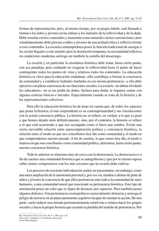 Rev. Pensamiento Educativo, Vol. 40, nº 1, 2007. pp. 31-43
39
Rev. Pensamiento Educativo, Vol. 40, nº 1, 2007. pp. 31-43
Educación y ciudadanía: los problemas subyacentes
Carlos Peña González
formas de representación, pero, al mismo tiempo, por su propia índole, está llamada a
formar a los niños y jóvenes en las rutinas y los métodos de la reflexividad y de la duda.
Debe enseñar ciertos contenidos y transmitir como naturales ciertas convenciones; pero
simultáneamente debe proveer a niños y jóvenes de una actitud crítica y reflexiva frente
a esos contenidos. La escuela contemporánea posee la función tradicional de arraigar a
los recién llegados a este mundo; pero la ilustración temprana, la racionalidad reflexiva
en condiciones modernas arriesga ser también la semilla del desarraigo.
La escuela y en particular la enseñanza histórica debe tratar, hasta cierto punto,
con esa paradoja; pero cuidando no exagerar la reflexividad hasta el punto de hacer
contingentes todos los puntos de vista y relativos todos los contenidos. La educación
histórica es clave para la educación ciudadana –ella contribuye a formar la conciencia
de comunidad y a establecer lealtades fundadas en esa misma pertenencia– y ella debe
ejercerse con plena conciencia de sus funciones sociales. La escuela –no deben olvidarlo
los educadores– no es un jardín de dudas. Incluso para dudar se requiere contar con
algunas certezas básicas e iniciales. Especialmente cuando se trata de la historia y de
las representaciones colectivas.
Para ello la educación histórica ha de tener en cuenta que, de todos los aspectos
que posee la historia, el más sorprendente es su contemporaneidad y sus vinculaciones
con la actual conciencia pública. La historia no se refiere, en verdad, a lo que ya pasó
y que hemos dejado atrás definitivamente, sino, por el contrario, la historia se refiere
a lo que está ocurriendo y que nos acompaña como si fuera una sombra. Existe una
cierta inevitable relación entre autocomprensión política y conciencia histórica, la
relación entre el modo en que nos concebimos hoy día como comunidad y el modo en
que comprendemos nuestro pasado. A fin de cuentas, lo que somos hoy día, el modo o
manera en que nos concibamos como comunidad política, determina, hasta cierto punto,
nuestra conciencia histórica.
Todo lo anterior se relaciona muy de cerca con la democracia. La democracia es a
fin de cuentas una comunidad histórica que se autogobierna y que por lo mismo reposa
sobre ciertos compromisos con los más cercanos que la escuela debe cultivar.
Los procesos de creciente individuación suelen ser presentados, sin embargo, como
una mera ampliación de la autonomía personal y, por esa vía, tienden a alentar de parte de
niños y jóvenes la conciencia de que ellos pertenecen ante todo a la comunidad de seres
humanos, a una comunidad moral que trasciende su pertenencia histórica. Este tipo de
orientación posee un valor que es digno de destacar, por supuesto. Pero también posee
algunos defectos. Una pertenencia cosmopolita es esencialmente abstracta y arriesga el
peligro de moverse en un plano puramente cognitivo incapaz de orientar la acción. De otra
parte, suele inducir una mirada permanentemente relativista e irónica hacia los grupos
sociales y hacia la propia historia que acentúa la pérdida del sentido de pertenencia. Por
 