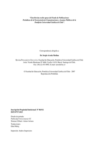 “Esta Revista recibe apoyo del Fondo de Publicaciones
Periódicas de la Vicerrectoría de Comunicaciones y Asuntos Públicos de la
Pontificia Universidad Católica de Chile”.
Correspondencia dirigirla a:
Dr. Sergio Arzola Medina
Revista Pensamiento Educativo, Facultad de Educación, Pontificia Universidad Católica de Chile
Avda. Vicuña Mackenna Nº 4860. Casilla 114 D, Macul. Santiago de Chile.
Fax: (56) (2) 553 0092. E.mail: sarzola©uc.cl
© Facultad de Educación, Pontificia Universidad Católica de Chile - 2007
Reproducción Prohibida
Inscripción Propiedad Intelectual: Nº 88.911
ISSN 0717-1013
Diseño de portada:
Publicidad Universitaria UC
Ximena Ulibarri -Arturo Arriaza
Traducciones:
Ethel Melej
Impresión: Andros Impresores
 