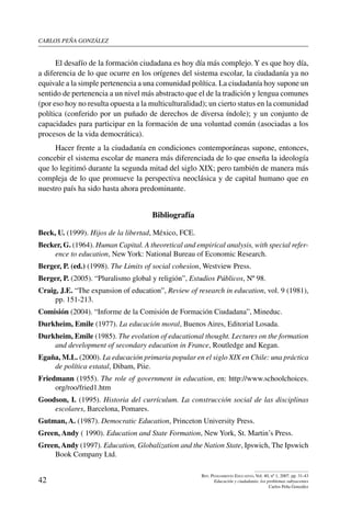 carlos peña gonzález
42
Rev. Pensamiento Educativo, Vol. 40, nº 1, 2007. pp. 31-43
Educación y ciudadanía: los problemas subyacentes
Carlos Peña González
El desafío de la formación ciudadana es hoy día más complejo.Y es que hoy día,
a diferencia de lo que ocurre en los orígenes del sistema escolar, la ciudadanía ya no
equivale a la simple pertenencia a una comunidad política. La ciudadanía hoy supone un
sentido de pertenencia a un nivel más abstracto que el de la tradición y lengua comunes
(por eso hoy no resulta opuesta a la multiculturalidad); un cierto status en la comunidad
política (conferido por un puñado de derechos de diversa índole); y un conjunto de
capacidades para participar en la formación de una voluntad común (asociadas a los
procesos de la vida democrática).
Hacer frente a la ciudadanía en condiciones contemporáneas supone, entonces,
concebir el sistema escolar de manera más diferenciada de lo que enseña la ideología
que lo legitimó durante la segunda mitad del siglo XIX; pero también de manera más
compleja de lo que promueve la perspectiva neoclásica y de capital humano que en
nuestro país ha sido hasta ahora predominante.
Bibliografía
Beck, U. (1999). Hijos de la libertad, México, FCE.
Becker, G. (1964). Human Capital. A theoretical and empirical analysis, with special refer-
ence to education, New York: National Bureau of Economic Research.
Berger, P. (ed.) (1998). The Limits of social cohesion, Westview Press.
Berger, P. (2005). “Pluralismo global y religión”, Estudios Públicos, Nº 98.
Craig, J.E. “The expansion of education”, Review of research in education, vol. 9 (1981),
pp. 151-213.
Comisión (2004). “Informe de la Comisión de Formación Ciudadana”, Mineduc.
Durkheim, Emile (1977). La educación moral, Buenos Aires, Editorial Losada.
Durkheim, Emile (1985). The evolution of educational thought. Lectures on the formation
and development of secondary education in France, Routledge and Kegan.
Egaña, M.L. (2000). La educación primaria popular en el siglo XIX en Chile: una práctica
de política estatal, Dibam, Piie.
Friedmann (1955). The role of government in education, en: http://www.schoolchoices.
org/roo/fried1.htm
Goodson, I. (1995). Historia del currículum. La construcción social de las disciplinas
escolares, Barcelona, Pomares.
Gutman, A. (1987). Democratic Education, Princeton University Press.
Green, Andy ( 1990). Education and State Formation, New York, St. Martin’s Press.
Green,Andy (1997). Education, Globalization and the Nation State, Ipswich, The Ipswich
Book Company Ltd.
 