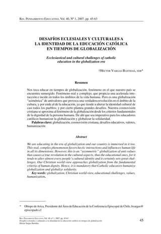 Rev. Pensamiento Educativo, Vol. 40, nº 1, 2007. pp. 45-63
45
Rev. Pensamiento Educativo, Vol. 40, nº 1, 2007. pp. 45-63
Desafíos eclesiales y culturales a la identidad de la educación católica en tiempos de globalización
Héctor Vargas Bastidas
Rev. Pensamiento Educativo, Vol. 40, Nº 1, 2007. pp. 45-63
* 	 Obispo deArica, Presidente del Área de Educación de la Conferencia Episcopal de Chile, hvargas@
episcopado.cl
DESAFÍOS ECLESIALES Y CULTURALES A
LA IDENTIDAD DE LA EDUCACIÓN CATÓLICA
EN TIEMPOS DE GLOBALIZACIÓN
Ecclesiastical and cultural challenges of catholic
education in the globalization era
†Héctor Vargas Bastidas, sdb*
Resumen
Nos toca educar en tiempos de globalización, fenómeno en el que nuestro país se
encuentra sumergido. Fenómeno real y complejo, que propicia una acelerada inte-
racción e incide en todos los ámbitos de la vida humana. Pero es una globalización
“asimétrica” de antivalores que provoca una verdadera revolución en el ámbito de la
cultura, y por ende al de la educación, ya que tiende a alterar la identidad cultural de
casi todos los pueblos; y por cierto plantea grandes desafíos. Nuestra cosmovisión
cristiana se aproxima al fenómeno de la globalización desde los criterios fundamentales
de la dignidad de la persona humana. De ahí que sea imperativo para los educadores
católicos humanizar la globalización y globalizar la solidaridad.
	 Palabras clave: globalización, cosmovisión cristiana, desafíos educativos, valores,
humanización
Abstract
We are educating in the era of globalization and our country is immersed in it too.
This real, complex phenomenon favors hectic interactions and influences human life
in all its dimensions. However, this is an “asymmetric” globalization of anti-values
that causes a true revolution in the cultural aspects, thus the educational ones, for it
tends to alter almost every people’s cultural identity and it certainly sets great chal-
lenges. Our Christian world-view approaches globalization from the fundamental
criteria of human dignity. Hence, it is mandatory that Catholic educators humanize
globalization and globalize solidarity.
	 Key words: globalization, Christian world-view, educational challenges, values,
humanization.
 