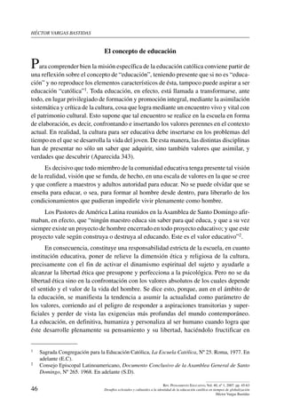 héctor vargas bastidas
46
Rev. Pensamiento Educativo, Vol. 40, nº 1, 2007. pp. 45-63
Desafíos eclesiales y culturales a la identidad de la educación católica en tiempos de globalización
Héctor Vargas Bastidas
El concepto de educación
Para comprender bien la misión específica de la educación católica conviene partir de
una reflexión sobre el concepto de “educación”, teniendo presente que si no es “educa-
ción” y no reproduce los elementos característicos de ésta, tampoco puede aspirar a ser
educación “católica”1. Toda educación, en efecto, está llamada a transformarse, ante
todo, en lugar privilegiado de formación y promoción integral, mediante la asimilación
sistemática y crítica de la cultura, cosa que logra mediante un encuentro vivo y vital con
el patrimonio cultural. Esto supone que tal encuentro se realice en la escuela en forma
de elaboración, es decir, confrontando e insertando los valores perennes en el contexto
actual. En realidad, la cultura para ser educativa debe insertarse en los problemas del
tiempo en el que se desarrolla la vida del joven. De esta manera, las distintas disciplinas
han de presentar no sólo un saber que adquirir, sino también valores que asimilar, y
verdades que descubrir (Aparecida 343).
Es decisivo que todo miembro de la comunidad educativa tenga presente tal visión
de la realidad, visión que se funda, de hecho, en una escala de valores en la que se cree
y que confiere a maestros y adultos autoridad para educar. No se puede olvidar que se
enseña para educar, o sea, para formar al hombre desde dentro, para liberarlo de los
condicionamientos que pudieran impedirle vivir plenamente como hombre.
Los Pastores de América Latina reunidos en la Asamblea de Santo Domingo afir-
maban, en efecto, que “ningún maestro educa sin saber para qué educa, y que a su vez
siempre existe un proyecto de hombre encerrado en todo proyecto educativo; y que este
proyecto vale según construya o destruya al educando. Este es el valor educativo”2.
En consecuencia, constituye una responsabilidad estricta de la escuela, en cuanto
institución educativa, poner de relieve la dimensión ética y religiosa de la cultura,
precisamente con el fin de activar el dinamismo espiritual del sujeto y ayudarle a
alcanzar la libertad ética que presupone y perfecciona a la psicológica. Pero no se da
libertad ética sino en la confrontación con los valores absolutos de los cuales depende
el sentido y el valor de la vida del hombre. Se dice esto, porque, aun en el ámbito de
la educación, se manifiesta la tendencia a asumir la actualidad como parámetro de
los valores, corriendo así el peligro de responder a aspiraciones transitorias y super-
ficiales y perder de vista las exigencias más profundas del mundo contemporáneo.
La educación, en definitiva, humaniza y personaliza al ser humano cuando logra que
éste desarrolle plenamente su pensamiento y su libertad, haciéndolo fructificar en
1	 Sagrada Congregación para la Educación Católica, La Escuela Católica, Nº 25. Roma, 1977. En
adelante (E.C).
2	 Consejo Episcopal Latinoamericano, Documento Conclusivo de la Asamblea General de Santo
Domingo, Nº 265. 1968. En adelante (S.D).
 