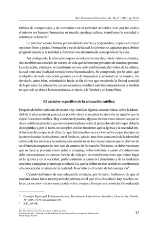 Rev. Pensamiento Educativo, Vol. 40, nº 1, 2007. pp. 45-63
47
Rev. Pensamiento Educativo, Vol. 40, nº 1, 2007. pp. 45-63
Desafíos eclesiales y culturales a la identidad de la educación católica en tiempos de globalización
Héctor Vargas Bastidas
hábitos de comprensión y de comunión con la totalidad del orden real, por los cuales
el mismo ser humano humaniza su mundo, produce cultura, transforma la sociedad y
construye la historia3.
Lo anterior supone formar personalidades fuertes y responsables, capaces de hacer
opciones libres y justas. Formación a través de la cual los jóvenes se capacitan para abrirse
progresivamente a la realidad y formarse una determinada concepción de la vida.
Así configurada, la educación supone no solamente una elección de valores culturales,
sino también una elección de valores de vida que deben estar presentes de manera operante.
La educación, entonces, se transforma en una actividad humana del orden de la cultura,
la cual tiene una finalidad esencialmente humanizadora. Se comprende, por lo tanto, que
el objetivo de toda educación genuina es el de humanizar y personalizar al hombre, sin
desviarlo, antes bien, orientándolo hacia su fin último que trasciende la finitud esencial
de la persona. La educación, en consecuencia, resultará más humanizadora en la medida
en que más se abra a la trascendencia, es decir, a la Verdad y al Sumo Bien.
El carácter específico de la educación católica
Después de haber señalado de modo muy sintético algunas características sobre la identi-
dad de la educación en general, es posible ahora concentrar la atención en aquello que la
especifica como católica. Hoy como en el pasado, algunas instituciones educativas que se
dicen católicas pareciera que no responden plenamente al proyecto educativo que debería
distinguirlas y, por lo tanto, no cumplen con las funciones que la Iglesia y la sociedad ten-
drían derecho a esperar de ellas. Lo que falta muchas veces a los católicos que trabajan en
las mencionadas instituciones, en el fondo es, quizás, una clara conciencia de la identidad
católica de las mismas y la audacia para asumir todas las consecuencias que se derivan de
su diferencia respecto de otro tipo de centros de formación. Por tanto, se debe reconocer
que su tarea se presenta como ardua y compleja, sobre todo hoy, cuando el cristianismo
debe ser encarnado en nuevas formas de vida por las transformaciones que tienen lugar
en la Iglesia y en la sociedad, particularmente a causa del pluralismo y de la tendencia
creciente a marginar el mensaje cristiano. Lo que la define en este sentido es su referencia
a la concepción cristiana de la realidad. Jesucristo es el centro de tal concepción4.
Cuando hablamos de una educación cristiana, por lo tanto, hablamos de que el
maestro educa hacia un proyecto de persona en el que viva Jesucristo; hay muchos va-
lores; pero estos valores nunca están solos, siempre forman una constelación ordenada
3	 Consejo Episcopal Latinoamericano, Documento Conclusivo Asamblea General de Puebla,
Nº 1025. 1979. En adelante (P).
4	 E.C., 65-66.
 