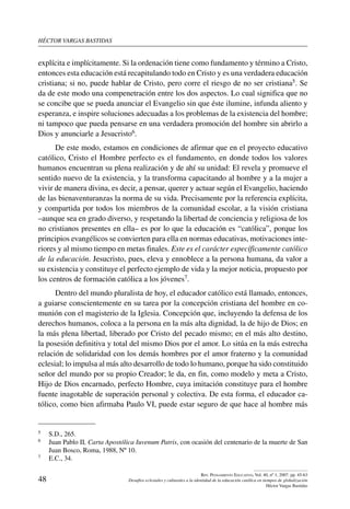 héctor vargas bastidas
48
Rev. Pensamiento Educativo, Vol. 40, nº 1, 2007. pp. 45-63
Desafíos eclesiales y culturales a la identidad de la educación católica en tiempos de globalización
Héctor Vargas Bastidas
explícita e implícitamente. Si la ordenación tiene como fundamento y término a Cristo,
entonces esta educación está recapitulando todo en Cristo y es una verdadera educación
cristiana; si no, puede hablar de Cristo, pero corre el riesgo de no ser cristiana5. Se
da de este modo una compenetración entre los dos aspectos. Lo cual significa que no
se concibe que se pueda anunciar el Evangelio sin que éste ilumine, infunda aliento y
esperanza, e inspire soluciones adecuadas a los problemas de la existencia del hombre;
ni tampoco que pueda pensarse en una verdadera promoción del hombre sin abrirlo a
Dios y anunciarle a Jesucristo6.
De este modo, estamos en condiciones de afirmar que en el proyecto educativo
católico, Cristo el Hombre perfecto es el fundamento, en donde todos los valores
humanos encuentran su plena realización y de ahí su unidad: El revela y promueve el
sentido nuevo de la existencia, y la transforma capacitando al hombre y a la mujer a
vivir de manera divina, es decir, a pensar, querer y actuar según el Evangelio, haciendo
de las bienaventuranzas la norma de su vida. Precisamente por la referencia explícita,
y compartida por todos los miembros de la comunidad escolar, a la visión cristiana
–aunque sea en grado diverso, y respetando la libertad de conciencia y religiosa de los
no cristianos presentes en ella– es por lo que la educación es “católica”, porque los
principios evangélicos se convierten para ella en normas educativas, motivaciones inte-
riores y al mismo tiempo en metas finales. Este es el carácter específicamente católico
de la educación. Jesucristo, pues, eleva y ennoblece a la persona humana, da valor a
su existencia y constituye el perfecto ejemplo de vida y la mejor noticia, propuesto por
los centros de formación católica a los jóvenes7.
Dentro del mundo pluralista de hoy, el educador católico está llamado, entonces,
a guiarse conscientemente en su tarea por la concepción cristiana del hombre en co-
munión con el magisterio de la Iglesia. Concepción que, incluyendo la defensa de los
derechos humanos, coloca a la persona en la más alta dignidad, la de hijo de Dios; en
la más plena libertad, liberado por Cristo del pecado mismo; en el más alto destino,
la posesión definitiva y total del mismo Dios por el amor. Lo sitúa en la más estrecha
relación de solidaridad con los demás hombres por el amor fraterno y la comunidad
eclesial; lo impulsa al más alto desarrollo de todo lo humano, porque ha sido constituido
señor del mundo por su propio Creador; le da, en fin, como modelo y meta a Cristo,
Hijo de Dios encarnado, perfecto Hombre, cuya imitación constituye para el hombre
fuente inagotable de superación personal y colectiva. De esta forma, el educador ca-
tólico, como bien afirmaba Paulo VI, puede estar seguro de que hace al hombre más
5	 S.D., 265.
6	 Juan Pablo II, Carta Apostólica Iuvenum Patris, con ocasión del centenario de la muerte de San
Juan Bosco, Roma, 1988, Nº 10.
7	 E.C., 34.
 