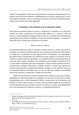 Rev. Pensamiento Educativo, Vol. 40, nº 1, 2007. pp. 45-63
49
Rev. Pensamiento Educativo, Vol. 40, nº 1, 2007. pp. 45-63
Desafíos eclesiales y culturales a la identidad de la educación católica en tiempos de globalización
Héctor Vargas Bastidas
hombre. Corresponderá, sobre todo, al educador laico comunicar existencialmente a sus
alumnos que las personas inmersas cotidianamente en lo terrenal, aquellas que viven la
vida propia del mundo, y por eso constituye la inmensa mayoría de la familia humana,
están en posesión de tan excelsa dignidad8.
Contenidos y fines distintivos de la educación católica
Estas premisas permiten indicar las tareas y explicitar los contenidos de la educación
católica. Las tareas se polarizan en la síntesis entre cultura y fe, y entre fe y vida; tal
síntesis se realiza mediante la integración de los diversos contenidos del saber humano,
especificado en las distintas disciplinas, a la luz del mensaje evangélico, y mediante el
desarrollo de las virtudes que caracterizan al cristiano.
Síntesis entre fe y cultura
Al proponerse promover entre los alumnos la síntesis entre fe y cultura a través de la
enseñanza, la educación católica parte de una concepción profunda del saber humano
en cuanto tal, y no pretende en modo alguno desviar la enseñanza y los aprendizajes
del objetivo que le corresponde en la educación escolar, superior o no formal9. En este
contexto se cultivan todas las disciplinas con el debido respeto al método particular de
cada una. Sería erróneo considerar estas disciplinas como simples auxiliares de la fe
o como medios utilizables para fines apologéticos. Ellas permiten aprender técnicas,
conocimientos, métodos intelectuales, actitudes morales y sociales que capaciten al
alumno para desarrollar su propia personalidad e integrarse como miembro activo en
la comunidad humana. Presentan, pues, no sólo un saber que adquirir, sino también
valores que asimilar y en particular verdades que descubrir.
Dentro de esta forma de concebir la integración fe-cultura, es que nace la respon-
sabilidad de la educación católica de consagrarse sin reservas a la causa de la verdad,
distinguiéndose por su libre búsqueda de toda la verdad acerca de la naturaleza, del
hombre y de Dios. Nuestra época, en efecto, tiene necesidad urgente de esta forma de
servicio desinteresado que es el de proclamar el sentido de la verdad, valor fundamental
sin el cual desaparecen la libertad, la justicia y la dignidad del hombre10.
8	 Sagrada Congregación para la Educación Católica, El laico educador, testigo de fe en la escuela,
Roma, 1982. Nº 18. En adelante (L.E.).
9	 E.C., 38.
10	 Juan Pablo II, Constitución Apostólica Ex Corde Ecclesiae, sobre las Universidades Católicas.
Roma, 1990. Nº 4; En adelante (E.C.E.).
 