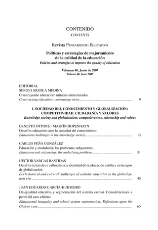 CONTENIDO
CONTENTS
Revista Pensamiento Educativo
Políticas y estrategias de mejoramiento
de la calidad de la educación
Policies and strategies to improve the quality of education
Volumen 40, Junio de 2007
Volume 40, June 2007
EDITORIAL
SERGIO ARZOLA MEDINA
Construyendo educación: miradas entrecruzadas
Constructing education: contrasting views����������������������������������������������������������� 9
I. Sociedad del conocimiento y globalización:
competitividad, ciudadanía y valores
Knowledge society and globalization: competitiveness, citizenship and values
ERNESTO OTTONE - MARTÍN HOPENHAYN
Desafíos educativos ante la sociedad del conocimiento
Education challenges in the knowledge society���������������������������������������������������� 13
Carlos Peña González
Educación y ciudadanía: los problemas subyacentes
Education and citizenship: the underlying problems�������������������������������������������� 31
Héctor Vargas Bastidas
Desafíos eclesiales y culturales a la identidad de la educación católica en tiempos
de globalización
Ecclesiastical and cultural challenges of catholic education in the globaliza-
tion era����������������������������������������������������������������������������������������������������������������� 45
Juan Eduardo García-Huidobro
Desigualdad educativa y segmentación del sistema escolar. Consideraciones a
partir del caso chileno
Educational inequality and school system segmentation: Reflections upon the
Chilean case���������������������������������������������������������������������������������������������������������� 65
 