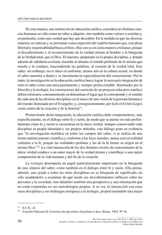 héctor vargas bastidas
50
Rev. Pensamiento Educativo, Vol. 40, nº 1, 2007. pp. 45-63
Desafíos eclesiales y culturales a la identidad de la educación católica en tiempos de globalización
Héctor Vargas Bastidas
De esta manera, una institución de educación católica, considera las distintas cien-
cias humanas no sólo como un saber a adquirir, sino también como valores a asimilar y,
en particular, como una verdad que hay que descubrir. En la medida en que las diversas
materias se cultivan y se presentan como expresión del espíritu humano que, con plena
libertad y responsabilidad busca el bien, ellas son ya en cierta manera cristianas, porque
el descubrimiento y el reconocimiento de la verdad orienta al hombre a la búsqueda
de la Verdad total, que el Dios. El maestro, preparado en la propia disciplina, y dotado
además de sabiduría cristiana, trasmite al alumno el sentido profundo de lo mismo que
enseña y lo conduce, trascendiendo las palabras, al corazón de la verdad total. Este
saber, sin embargo, no es único ni uniforme, menos aún en la cultura actual, en donde
el saber aumenta a diario y se incrementa la especialización del conocimiento. Por lo
tanto, la investigación en la educación católica busca lograr la necesaria integración de
todo el saber como una tarea permanente y siempre perfeccionable. Iluminados por la
filosofía y la teología, los constructores del currículo de un proyecto educativo católico
deben esforzarse constantemente en determinar el lugar que le corresponde y el sentido
de cada una de las diversas disciplinas en el marco de una visión de la persona humana y
del mundo iluminada por el Evangelio, y, consiguientemente, por la fe en Cristo-Logos
como centro de la creación y de la historia11.
Promoviendo dicha integración, la educación católica debe comprometerse, más
específicamente, en el diálogo entre fe y razón, de modo que se pueda ver más profun-
damente cómo fe y razón se encuentran en la única verdad. Aunque conservando cada
disciplina su propia identidad y sus propios métodos, este diálogo pone en evidencia
que “la investigación metódica en todos los campos del saber, si se realiza de una
forma auténticamente científica y conforme a las leyes morales, nunca será en realidad
contraria a la fe, porque las realidades profanas y las de la fe tienen su origen en el
mismo Dios”12. La vital interacción de los dos distintos niveles de conocimiento de la
única verdad conduce a un amor mayor de la verdad misma y contribuye a una mejor
comprensión de la vida humana y del fin de la creación.
La teología desempeña un papel particularmente importante en la búsqueda
de esta síntesis del saber, como también en el diálogo entre fe y razón. Ella presta,
además, una ayuda a todas las otras disciplinas en su búsqueda de significado, no
sólo ayudándoles a examinar de qué modo sus descubrimientos influyen sobre las
personas y la sociedad, sino dándoles también una perspectiva y una orientación que
no están contenidas en sus metodologías propias. A su vez, la interacción con estas
otras disciplinas y sus hallazgos enriquece a la teología, proporcionándole una mejor
11	 E.C.E., 41.
12	 Concilio Vaticano II, Constitución Apostólica Gaudium et Spes. Roma, 1963. Nº 36.
 