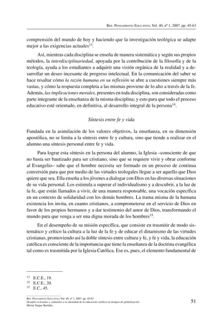 Rev. Pensamiento Educativo, Vol. 40, nº 1, 2007. pp. 45-63
51
Rev. Pensamiento Educativo, Vol. 40, nº 1, 2007. pp. 45-63
Desafíos eclesiales y culturales a la identidad de la educación católica en tiempos de globalización
Héctor Vargas Bastidas
comprensión del mundo de hoy y haciendo que la investigación teológica se adapte
mejor a las exigencias actuales13.
Así, mientras cada disciplina se enseña de manera sistemática y según sus propios
métodos, la interdisciplinariedad, apoyada por la contribución de la filosofía y de la
teología, ayuda a los estudiantes a adquirir una visión orgánica de la realidad y a de-
sarrollar un deseo incesante de progreso intelectual. En la comunicación del saber se
hace resaltar cómo la razón humana en su reflexión se abre a cuestiones siempre más
vastas, y cómo la respuesta completa a las mismas proviene de lo alto a través de la fe.
Además, las implicaciones morales, presentes en toda disciplina, son consideradas como
parte integrante de la enseñanza de la misma disciplina; y esto para que todo el proceso
educativo esté orientado, en definitiva, al desarrollo integral de la persona14.
Síntesis entre fe y vida 
Fundada en la asimilación de los valores objetivos, la enseñanza, en su dimensión
apostólica, no se limita a la síntesis entre fe y cultura, sino que tiende a realizar en el
alumno una síntesis personal entre fe y vida.
Para lograr esta síntesis en la persona del alumno, la Iglesia –consciente de que
no basta ser bautizado para ser cristiano, sino que se requiere vivir y obrar conforme
al Evangelio– sabe que el hombre necesita ser formado en un proceso de continua
conversión para que por medio de las virtudes teologales llegue a ser aquello que Dios
quiere que sea. Ella enseña a los jóvenes a dialogar con Dios en las diversas situaciones
de su vida personal. Los estimula a superar el individualismo y a descubrir, a la luz de
la fe, que están llamados a vivir, de una manera responsable, una vocación específica
en un contexto de solidaridad con los demás hombres. La trama misma de la humana
existencia los invita, en cuanto cristianos, a comprometerse en el servicio de Dios en
favor de los propios hermanos y a dar testimonio del amor de Dios, transformando el
mundo para que venga a ser una digna morada de los hombres15.
En el desempeño de su misión específica, que consiste en trasmitir de modo sis-
temático y crítico la cultura a la luz de la fe y de educar el dinamismo de las virtudes
cristianas, promoviendo así la doble síntesis entre cultura y fe, y fe y vida, la educación
católica es consciente de la importancia que tiene la enseñanza de la doctrina evangélica
tal como es trasmitida por la Iglesia Católica. Ese es, pues, el elemento fundamental de
13	 E.C.E., 19.
14	 E.C.E., 20.
15	 E.C., 45.
 