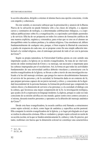 héctor vargas bastidas
52
Rev. Pensamiento Educativo, Vol. 40, nº 1, 2007. pp. 45-63
Desafíos eclesiales y culturales a la identidad de la educación católica en tiempos de globalización
Héctor Vargas Bastidas
la acción educadora, dirigido a orientar al alumno hacia una opción consciente, vivida
con empeño y coherencia. 
En este sentido, es necesario subrayar que la presentación y anuncio de la Buena
Nueva de la salvación no puede limitarse sólo a las clases de religión, o a algunos
cursos y seminarios de teología, o a determinadas celebraciones litúrgicas, o a espo-
rádicas publicaciones sobre fe y evangelización, o a opcionales actividades pastorales
y de servicio. Ella ha de ser propuesta en todos los centros de formación católicos de
una manera explícita, orgánica y sistemática, para evitar que se cree en el alumno un
desequilibrio entre la cultura profana y la cultura religiosa. Una enseñanza tal, difiere
fundamentalmente de cualquier otra, porque, si bien respeta la libertad de conciencia
y grados de respuesta de cada uno, no se propone como fin una simple adhesión inte-
lectual a la verdad religiosa, sino el entronque personal de todo el ser con la persona
de Cristo16.
Según su propia naturaleza, la Universidad Católica presta en este sentido una
importante ayuda a la Iglesia en su misión evangelizadora. Se trata de un vital testi-
monio de orden institucional de Cristo y su mensaje, tan necesario e importante para
las culturas impregnadas por el secularismo. Así, la forma en que todas las actividades
fundamentales de una universidad católica deberán vincularse y armonizarse con la
misión evangelizadora de la Iglesia, se llevan a cabo a través de una investigación rea-
lizada a la luz del mensaje cristiano, que ponga los nuevos descubrimientos humanos
al servicio de las personas y de la sociedad; la formación dada en un contexto de fe,
que prepare personas capaces de un juicio racional y crítico, y conscientes de la digni-
dad trascendental de la persona humana; la formación profesional que comprenda los
valores éticos y la dimensión de servicio a las personas y a la sociedad; el diálogo con
la cultura, que favorezca una mejor comprensión de la fe; la investigación teológica,
que ayude a la fe a expresarse en lenguaje moderno. La Iglesia, porque es cada vez más
consciente de su misión salvífica en este mundo, quiere sentir estos centros cercanos a
sí misma, desearía tenerlos presentes y operantes en la difusión del mensaje auténtico
de Cristo17.
Desde esta base evangelizadora, la escuela católica está llamada a estructurarse
como sujeto eclesial, es decir, como lugar de auténtica y específica acción pastoral.
Ella comparte la misión evangelizadora de la Iglesia, y es lugar privilegiado en el que
se realiza la educación cristiana. Ella es verdadero y propio sujeto eclesial en razón de
su acción escolar, en la que se funden armónicamente fe, cultura y vida. Es preciso, por
tanto, reafirmar con fuerza que la dimensión eclesial no constituye una característica
16	 E.C., 50.
17	 E.C.E., 49.
 