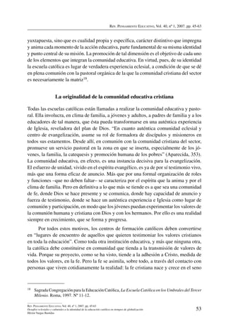 Rev. Pensamiento Educativo, Vol. 40, nº 1, 2007. pp. 45-63
53
Rev. Pensamiento Educativo, Vol. 40, nº 1, 2007. pp. 45-63
Desafíos eclesiales y culturales a la identidad de la educación católica en tiempos de globalización
Héctor Vargas Bastidas
yuxtapuesta, sino que es cualidad propia y específica, carácter distintivo que impregna
y anima cada momento de la acción educativa, parte fundamental de su misma identidad
y punto central de su misión. La promoción de tal dimensión es el objetivo de cada uno
de los elementos que integran la comunidad educativa. En virtud, pues, de su identidad
la escuela católica es lugar de verdadera experiencia eclesial, a condición de que se dé
en plena comunión con la pastoral orgánica de la que la comunidad cristiana del sector
es necesariamente la matriz18.
La originalidad de la comunidad educativa cristiana
Todas las escuelas católicas están llamadas a realizar la comunidad educativa y pasto-
ral. Ella involucra, en clima de familia, a jóvenes y adultos, a padres de familia y a los
educadores de tal manera, que ésta pueda transformarse en una auténtica experiencia
de Iglesia, reveladora del plan de Dios. “En cuanto auténtica comunidad eclesial y
centro de evangelización, asume su rol de formadora de discípulos y misioneros en
todos sus estamentos. Desde allí, en comunión con la comunidad cristiana del sector,
promueve un servicio pastoral en la zona en que se inserta, especialmente de los jó-
venes, la familia, la catequesis y promoción humana de los pobres” (Aparecida, 353).
La comunidad educativa, en efecto, es una instancia decisiva para la evangelización.
El esfuerzo de unidad, vivido en el espíritu evangélico, es ya de por sí testimonio vivo,
más que una forma eficaz de anuncio. Más que por una formal organización de roles
y funciones –que no deben faltar– se caracteriza por el espíritu que la anima y por el
clima de familia. Pero en definitiva a lo que más se tiende es a que sea una comunidad
de fe, donde Dios se hace presente y se comunica, donde hay capacidad de anuncio y
fuerza de testimonio, donde se hace un auténtica experiencia e Iglesia como lugar de
comunión y participación, en modo que los jóvenes puedan experimentar los valores de
la comunión humana y cristiana con Dios y con los hermanos. Por ello es una realidad
siempre en crecimiento, que se forma y progresa.
Por todos estos motivos, los centros de formación católicos deben convertirse
en “lugares de encuentro de aquellos que quieren testimoniar los valores cristianos
en toda la educación”. Como toda otra institución educativa, y más que ninguna otra,
la católica debe constituirse en comunidad que tienda a la transmisión de valores de
vida. Porque su proyecto, como se ha visto, tiende a la adhesión a Cristo, medida de
todos los valores, en la fe. Pero la fe se asimila, sobre todo, a través del contacto con
personas que viven cotidianamente la realidad: la fe cristiana nace y crece en el seno
18	 Sagrada Congregación para la Educación Católica, La Escuela Católica en los Umbrales del Tercer
Milenio. Roma, 1997. Nº 11-12.
 