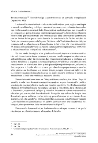 héctor vargas bastidas
54
Rev. Pensamiento Educativo, Vol. 40, nº 1, 2007. pp. 45-63
Desafíos eclesiales y culturales a la identidad de la educación católica en tiempos de globalización
Héctor Vargas Bastidas
de una comunidad19. Todo ello exige la construcción de un currículo evangelizador
(Aparecida, 352).
La dimensión comunitaria de la educación católica viene, pues, exigida no sólo por
la naturaleza del hombre y la del proceso educativo, como ocurre en las demás escuelas,
sino por la naturaleza misma de la fe. Consciente de sus limitaciones para responder a
los compromisos que se derivan de su propio proyecto educativo, la institución educativa
católica sabe que ella constituye una comunidad que debe alimentarse y confrontarse
con las fuentes de las que se deriva la razón de su existencia: la Palabra salvífica de
Cristo, tal como se expresa en la Sagrada Escritura, en la Tradición sobre todo litúrgica
y sacramental, y en la existencia de aquellos que la han vivido o la viven actualmente.
55. Sin esta constante referencia a la Palabra y el encuentro siempre renovado con Cristo,
la educación católica se alejaría de su fundamento20.
De este modo, la acogida a los grandes valores del proyecto educativo católico
cala más hondo cuando lo que involucra al joven no es sólo una persona, sino todo un
ambiente lleno de vida y de propuestas. Las relaciones marcadas por la confianza y el
espíritu de familia, la alegría y la fiesta acompañadas por el trabajo y la reflexión seria
y responsable, las expresiones libres y múltiples del protagonismo juvenil, así como la
fraterna presencia de educadores cercanos, que saben hacer propuestas que respondan
a los intereses de los jóvenes y al mismo tiempo sugieren opciones de valores y de
fe, constituyen características claves desde las cuales iniciar o continuar el camino de
educación en la fe de una comunidad educativa católica.
En sus últimas Orientaciones los Obispos chilenos, en efecto, han dicho: “Especial
atención se debe dar a los centros educativos donde se imparte la educación católica,
sean éstos de enseñanza básica, media o de estudios superiores. En ellos la comunidad
educativa debe ser la instancia pastoral que vele por la consistencia de la educación en
la fe doctrinal, sacramental, litúrgica y caritativa. Lo anterior supone una comunidad
educativa que procure vivir los criterios del Evangelio, que celebre la liturgia –aun
dominical–, que se solidarice con los pobres y que esté atenta a las necesidades de sus
miembros. En este sentido “es oportuno recordar, en sintonía con el Concilio Vaticano
II, que la dimensión comunitaria de los centros católicos no es una característica psi-
cológica, sino que también tiene un fundamento teológico”21.
En este estilo de comunidad, es fundamental tener siempre presente el rol que le
cabe tanto a los educadores como a los padres de familia.
19	 E.C., 53.
20	 E.C., 54.
21	 Conferencia Episcopal de Chile, Orientaciones Pastorales 2000-2005, Nº 114.
 
