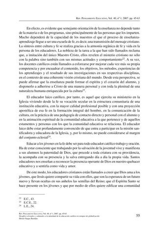 Rev. Pensamiento Educativo, Vol. 40, nº 1, 2007. pp. 45-63
55
Rev. Pensamiento Educativo, Vol. 40, nº 1, 2007. pp. 45-63
Desafíos eclesiales y culturales a la identidad de la educación católica en tiempos de globalización
Héctor Vargas Bastidas
En efecto, es evidente que semejante orientación de la enseñanza no depende tanto
de la materia o de los programas, sino principalmente de las personas que los imparten.
Mucho dependerá de la capacidad de los maestros el que el proceso de enseñanza-
aprendizaje llegue a ser una escuela de fe, es decir, una transmisión del mensaje cristiano.
La síntesis entre cultura y fe se realiza gracias a la armonía orgánica de fe y vida en la
persona de los educadores. La nobleza de la tarea a la que han sido llamados reclama
que, a imitación del único Maestro Cristo, ellos revelen el misterio cristiano no sólo
con la palabra sino también con sus mismas actitudes y comportamiento22. A su vez,
los docentes católicos están llamados a esforzarse por mejorar cada vez más su propia
competencia y por encuadrar el contenido, los objetivos, los métodos, experiencias de
los aprendizajes y el resultado de sus investigaciones en sus respectivas disciplinas,
en el contexto de una coherente visión cristiana del mundo. Desde esta perspectiva, se
puede afirmar que la enseñanza puede formar el espíritu y el corazón del alumno, y
disponerlo a adherirse a Cristo de una manera personal y con toda la plenitud de una
naturaleza humana enriquecida por la cultura23.
El educador laico católico, por tanto, es aquel que ejercita su ministerio en la
Iglesia viviendo desde la fe su vocación secular en la estructura comunitaria de una
institución educativa, con la mayor calidad profesional posible y con una proyección
apostólica de esa fe en la formación integral del hombre, en la comunicación de la
cultura, en la práctica de una pedagogía de contacto directo y personal con el alumno y
en la animación espiritual de la comunidad educativa a la que pertenece y de aquellos
estamentos y personas con los que la comunidad educativa se relaciona. El educador
laico debe estar profundamente convencido de que entra a participar en la misión san-
tificadora y educadora de la Iglesia, y, por lo mismo, no puede considerarse al margen
del conjunto eclesial24.
Educar a los jóvenes en la fe debe ser para todo educador católico trabajo y oración.
Ha de estar consciente que trabajando por la salvación de la juventud vive y manifiesta
a sus alumnos la paternidad de Dios, que precede a toda criatura con su providencia,
la acompaña con su presencia y la salva entregando día a día la propia vida. Santos
educadores nos enseñan a reconocer la presencia operante de Dios en nuestro quehacer
educativo y a sentirla como vida y amor.
De este modo, los educadores cristianos están llamados a creer que Dios ama a los
jóvenes, que Jesús quiere compartir su vida con ellos, que son la esperanza de un futuro
nuevo y llevan ocultas en sus anhelos las semillas del Reino; que el Espíritu Santo se
hace presente en los jóvenes y que por medio de ellos quiere edificar una comunidad
22	 E.C., 43.
23	 E.C.E., 22.
24	 L.E., 24.
 
