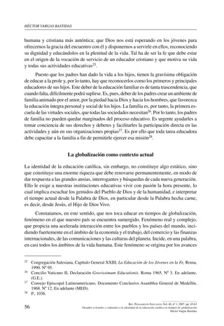 héctor vargas bastidas
56
Rev. Pensamiento Educativo, Vol. 40, nº 1, 2007. pp. 45-63
Desafíos eclesiales y culturales a la identidad de la educación católica en tiempos de globalización
Héctor Vargas Bastidas
humana y cristiana más auténtica; que Dios nos está esperando en los jóvenes para
ofrecernos la gracia del encuentro con él y disponernos a servirle en ellos, reconociendo
su dignidad y educándolos en la plenitud de la vida. Tal ha de ser la fe que debe estar
en el origen de la vocación de servicio de un educador cristiano y que motiva su vida
y todas sus actividades educativas25.
Puesto que los padres han dado la vida a los hijos, tienen la gravísima obligación
de educar a la prole y, por lo tanto, hay que reconocerlos como los primeros y principales
educadores de sus hijos. Este deber de la educación familiar es de tanta trascendencia, que
cuando falta, difícilmente podrá suplirse. Es, pues, deber de los padres crear un ambiente de
familia animado por el amor, por la piedad hacia Dios y hacia los hombres, que favorezca
la educación íntegra personal y social de los hijos. La familia es, por tanto, la primera es-
cuela de las virtudes sociales, que todas las sociedades necesitan26. Por lo tanto, los padres
de familia no pueden quedar marginados del proceso educativo. Es urgente ayudarles a
tomar conciencia de sus derechos y deberes y facilitarles la participación directa en las
actividades y aún en sus organizaciones propias27. Es por ello que toda tarea educadora
debe capacitar a la familia a fin de permitirle ejercer esa misión28.
La globalización como contexto actual
La identidad de la educación católica, sin embargo, no constituye algo estático, sino
que constituye una enorme riqueza que debe renovarse permanentemente, en modo de
dar respuesta a las grandes ansias, interrogantes y búsquedas de cada nueva generación.
Ello le exige a nuestras instituciones educativas vivir con pasión la hora presente, lo
cual implica escuchar los gemidos del Pueblo de Dios y de la humanidad, e interpretar
el tiempo actual desde la Palabra de Dios, en particular desde la Palabra hecha carne,
es decir, desde Jesús, el Hijo de Dios Vivo.
Constatamos, en este sentido, que nos toca educar en tiempos de globalización,
fenómeno en el que nuestro país se encuentra sumergido. Fenómeno real y complejo,
que propicia una acelerada interacción entre los pueblos y los países del mundo, inci-
diendo fuertemente en el ámbito de la economía y el trabajo, del comercio y las finanzas
internacionales, de las comunicaciones y las culturas del planeta. Incide, en una palabra,
en casi todos los ámbitos de la vida humana. Este fenómeno se origina por los avances
25	 Congregación Salesiana, Capítulo General XXIII, La Educación de los Jóvenes en la Fe, Roma,
1990. Nº 95.
26	 Concilio Vaticano II, Declaración Gravissimum Educationis. Roma 1965. Nº 3. En adelante,
(G.E.).
27	 Consejo Episcopal Latinoamericano, Documento Conclusivo Asamblea General de Medellín,
1968. Nº 12. En adelante (MED).
28	 P., 1036.
 