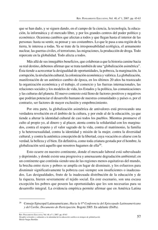 Rev. Pensamiento Educativo, Vol. 40, nº 1, 2007. pp. 45-63
57
Rev. Pensamiento Educativo, Vol. 40, nº 1, 2007. pp. 45-63
Desafíos eclesiales y culturales a la identidad de la educación católica en tiempos de globalización
Héctor Vargas Bastidas
que se han dado, y se siguen dando, en el campo de la ciencia, la tecnología, la educa-
ción, la informática y el mercado libre, y por los grandes centros del poder político y
económico. Ocasiona cambios que afectan a todos y que llegan hasta el interior de las
personas: hasta su sentir, su pensar y sus costumbres. Lo que le pasa a una región de la
tierra, le interesa a todas. Ya se trate de la irresponsabilidad ecológica, el armamento
nuclear, las guerras civiles, el terrorismo, las migraciones, la producción de droga. Todo
repercute en la globalidad. Todo afecta a todos.
Más allá de sus innegables beneficios, que colaboran a que la historia camine hacia
su real destino, debemos afirmar que se trata también de una “globalización asimétrica”.
Ésta tiende a acrecentar la desigualdad de oportunidades, la pobreza, la marginación, la
corrupción, la nivelación cultural, la colonización económica y valórica. La globalización,
manifestación de un auténtico cambio de época, en los últimos 20 años ha trastocado
la organización económica y el trabajo, el comercio y las fuerzas internacionales, las
relaciones sociales y los modelos de vida, los Estados y la política, las comunicaciones
y las culturas del planeta. El nuevo contexto está lleno de factores positivos y negativos
que podrían potenciar el desarrollo humano de nuestras comunidades y países o, por el
contrario, ser factores de mayor exclusión y empobrecimiento.
Por otra parte, la globalización asimétrica de antivalores está provocando una
verdadera revolución en el ámbito de la cultura, y por ende al de la educación, ya que
tiende a alterar la identidad cultural de casi todos los pueblos. Mientras promueve el
culto al propio yo, al dinero y al placer, atenta contra la solidaridad con los margina-
dos, contra el respeto y el valor sagrado de la vida, contra el matrimonio, la familia
y la heterosexualidad, contra la identidad y misión de la mujer, contra la diversidad
cultural, y contra la auténtica concepción de la libertad, cuya vocación es aliarse con la
verdad, la belleza y el bien. En definitiva, como toda criatura gestada por el hombre, la
globalización será aquello que nosotros hagamos de ella29.
Esto ocurre en nuestro continente, donde el mercado laboral está subevaluado
y deprimido, y donde existe una progresiva y amenazante degradación ambiental; en
un continente que continúa siendo una de las regiones menos equitativas del mundo,
la brecha entre ricos y pobres se amplía en lugar de disminuir, y los esfuerzos para
disminuir significativamente la pobreza casi siempre son insuficientes o inadecua-
dos. Las desigualdades, fruto de la inadecuada distribución de la educación y de
la riqueza, hieren severamente el tejido social. En este escenario, son una escasa
excepción los pobres que poseen las oportunidades que les son necesarias para su
desarrollo integral. La evidencia empírica permite afirmar que en América Latina
29	 Consejo Episcopal Latinoamericano, Hacia la Vª Conferencia del Episcopado Latinoamericano
y del Caribe, Documento de Participación. Bogotá 2005. En adelante (DoPa).
 