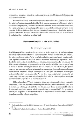 héctor vargas bastidas
58
Rev. Pensamiento Educativo, Vol. 40, nº 1, 2007. pp. 45-63
Desafíos eclesiales y culturales a la identidad de la educación católica en tiempos de globalización
Héctor Vargas Bastidas
se mantiene una grave injusticia social, que frena el posible desarrollo humano de
millones de habitantes.
Nuestra cosmovisión cristiana nos aproxima al fenómeno de la globalización desde
los criterios fundamentales de la dignidad de la persona humana, cuyo bien es el criterio
último de todo progreso, y de su vocación a la comunión , desde el destino universal de
los bienes y la opción evangélica por los pobres, y desde la visión del universo como
creación de Dios, confiada al ser humano para que lo contemple y lo admire según el
querer del Creador. Nuestro deber como educadores católicos consiste en humanizar
la globalización y globalizar la solidaridad.
Algunos desafíos para la educación católica
La opción por los pobres
Los Obispos de Chile, en reciente documento sobre lasAcentuaciones de las Orientaciones
Pastorales, señalan que el Señor se identificó con los pobres, los sufrientes, los sin casa,
los enfermos, los excluidos. Así lo enseña la tradición patrística y la más genuina tradi-
ción espiritual; también lo hizo San Alberto Hurtado al decirnos que el pobre es Cristo.
Desde los pobres, Cristo nos habla, nos interpela, nos evangeliza. La solidaridad del
Hijo eterno de Dios con la humanidad –¡se hizo hombre y habitó entre nosotros!– es
la causa de nuestra opción preferencial por los pobres: por esa sola razón, los pobres
merecen una atención preferencial, cualquiera sea su situación moral o personal en que
se encuentren. Hechos a imagen y semejanza de Dios para ser sus hijos, esta imagen
está ensombrecida y aún escarnecida. Por eso Dios toma su defensa y los ama. Es así
como los pobres son los primeros destinatarios de la misión, y su evangelización es por
excelencia señal y prueba de la misión de Jesús30.
El Papa Benedicto XVI, por otra parte, afirma que este amor al prójimo, enraizado
en el amor a Dios, es ante todo una tarea para cada fiel, pero lo es también para toda
la comunidad eclesial, y esto en todas sus dimensiones: desde la comunidad local a la
Iglesia particular, hasta abarcar a la Iglesia universal en su totalidad31. Por lo tanto, la
opción por los pobres se transforma también en un elemento distintivo de la identidad
de cada comunidad educativa católica.
30	 Conferencia Episcopal de Chile, Acentuaciones de las Orientaciones Pastorales 2006-2007,
Nº 16.
31	 Benedicto XVI, Carta Encíclica Deus et Caritas. Roma 2006, Nº 20.
 