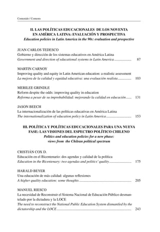 Contenido / Contents
II. Las políticas educacionales de los noventa
en América latina: evaluación y prospectiva
Education policies in Latin America in the 90s: evaluation and prospective
JUAN CARLOS TEDESCO
Gobierno y dirección de los sistemas educativos en América Latina
Government and direction of educational systems in Latin America������������������� 87
Martin Carnoy
Improving quality and equity in Latin American education: a realistic assessment
La mejora de la calidad y equidad educativa: una evaluación realista��������������� 103
Merilee Grindle
Reform despite the odds: improving quality in education
Reforma a pesar de su improbabilidad: mejorando la calidad en educación������ 131
JASON BEECH
La internacionalización de las políticas educativas en América Latina
The internationalization of education policy in Latin America���������������������������� 153
III. Política y políticas educacionales para una nueva
fase: las visiones del espectro político chileno
Politics and education policies for a new phase:
views from the Chilean political spectrum
CRISTIÁN COX D.
Educación en el Bicentenario: dos agendas y calidad de la política
Education in the Bicentenary: two agendas and politics’quality������������������������� 175
Harald Beyer
Una educación de más calidad: algunas reflexiones
A higher quality education: some thoughts���������������������������������������������������������� 205
Manuel Riesco
La necesidad de Reconstruir el Sistema Nacional de Educación Público desman-
telado por la dictadura y la LOCE
The need to reconstruct the National Public Education System dismantled by the
dictatorship and the LOCE����������������������������������������������������������������������������������� 243
 