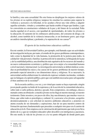 héctor vargas bastidas
60
Rev. Pensamiento Educativo, Vol. 40, nº 1, 2007. pp. 45-63
Desafíos eclesiales y culturales a la identidad de la educación católica en tiempos de globalización
Héctor Vargas Bastidas
la familia y una sana sexualidad. De esta forma no despliegan los mejores valores de
los jóvenes ni su espíritu religioso; tampoco les enseñan los caminos para superar la
violencia y acercarse a la felicidad, ni les ayudan a llevar una vida sobria y adquirir
aquellas actitudes, virtudes y costumbres que harán estable el hogar que funden, y que
les convertirán en constructores solidarios de la paz y del futuro de la sociedad. Falta
mucha equidad en el acceso, con igualdad de oportunidades, de todos los jóvenes a
la educación. El aumento de los embarazos adolescentes, del consumo de droga y de
alcohol, como también de la violencia intraescolar, es un fenómeno grave, que exige
un análisis interdisciplinar y profundo y la superación de sus causas36.
El aporte de las instituciones educativas católicas
En este sentido, la Universidad Católica, por ejemplo, está llamada a que sus actividades
de investigación incluyan, por tanto, el estudio de los graves problemas contemporáneos,
tales como la dignidad de la vida humana, la promoción de la justicia para todos, la
calidad de vida personal y familiar, la protección de la naturaleza, la búsqueda de la paz
y de la estabilidad política, una distribución más equitativa de los recursos del mundo y
un nuevo ordenamiento económico y político que sirva mejor a la comunidad humana
a nivel nacional e internacional. La investigación universitaria se deberá dedicar a estu-
diar en profundidad las raíces y las causas de los graves problemas de nuestro tiempo,
prestando especial atención a sus dimensiones éticas y religiosas. Si es necesario, la
universidad católica deberá tener la valentía de expresar verdades incómodas, verdades
que no halagan a la opinión pública, pero que son también necesarias para salvaguardar
el bien auténtico de la sociedad37.
En la escuela católica, a su vez, y en virtud que cuanto se haya expresado, ningún
joven puede quedar excluido de la esperanza y de la acción de la comunidad educativa,
sobre todo si sufre pobreza, derrota y pecado. Este compromiso, sin embargo, choca a
menudo contra un obstáculo: a muchos jóvenes no les llega ni nuestro mensaje, ni nuestro
testimonio. Entre nosotros y no pocos de ellos, hay una distancia, que muchas veces es
física, que sobre todo es psicológica y cultural. Ir y acercarse a los jóvenes, acogerlos
desinteresadamente y con solicitud en nuestros ambientes educativos y ponernos en
atenta escucha de sus demandas y aspiraciones, han de ser para nuestros centros de
formación opciones fundamentales que preceden a cualquier otro paso en el camino de
educación en la fe. Éste empieza con la valorización del patrimonio que todo joven lleva
dentro de sí, y que un verdadero educador saber descubrir con inteligencia y paciencia.
De este modo, la vida de los jóvenes es a la vez punto obligado de donde partir para
36	 DoPa, 128.
37	 E.C.E., 32.
 