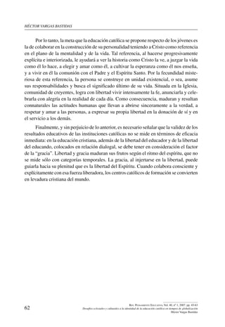 héctor vargas bastidas
62
Rev. Pensamiento Educativo, Vol. 40, nº 1, 2007. pp. 45-63
Desafíos eclesiales y culturales a la identidad de la educación católica en tiempos de globalización
Héctor Vargas Bastidas
Por lo tanto, la meta que la educación católica se propone respecto de los jóvenes es
la de colaborar en la construcción de su personalidad teniendo a Cristo como referencia
en el plano de la mentalidad y de la vida. Tal referencia, al hacerse progresivamente
explícita e interiorizada, le ayudará a ver la historia como Cristo la ve, a juzgar la vida
como él lo hace, a elegir y amar como él, a cultivar la esperanza como él nos enseña,
y a vivir en él la comunión con el Padre y el Espíritu Santo. Por la fecundidad miste-
riosa de esta referencia, la persona se construye en unidad existencial, o sea, asume
sus responsabilidades y busca el significado último de su vida. Situada en la Iglesia,
comunidad de creyentes, logra con libertad vivir intensamente la fe, anunciarla y cele-
brarla con alegría en la realidad de cada día. Como consecuencia, maduran y resultan
connaturales las actitudes humanas que llevan a abrirse sinceramente a la verdad, a
respetar y amar a las personas, a expresar su propia libertad en la donación de sí y en
el servicio a los demás.
Finalmente, y sin perjuicio de lo anterior, es necesario señalar que la validez de los
resultados educativos de las instituciones católicas no se mide en términos de eficacia
inmediata: en la educación cristiana, además de la libertad del educador y de la libertad
del educando, colocados en relación dialogal, se debe tener en consideración el factor
de la “gracia”. Libertad y gracia maduran sus frutos según el ritmo del espíritu, que no
se mide sólo con categorías temporales. La gracia, al injertarse en la libertad, puede
guiarla hacia su plenitud que es la libertad del Espíritu. Cuando colabora consciente y
explícitamente con esa fuerza liberadora, los centros católicos de formación se convierten
en levadura cristiana del mundo.
 