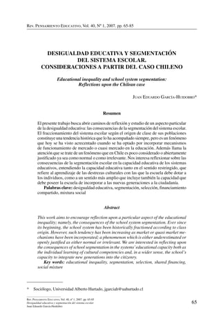 Rev. Pensamiento Educativo, Vol. 40, nº 1, 2007. pp. 65-85
65
Rev. Pensamiento Educativo, Vol. 40, nº 1, 2007. pp. 65-85
Desigualdad educativa y segmentación del sistema escolar
Juan Eduardo García-Huidobro
Rev. Pensamiento Educativo, Vol. 40, Nº 1, 2007. pp. 65-85
*	 Sociólogo, Universidad Alberto Hurtado, jgarciah@uahurtado.cl
Desigualdad educativa y segmentación
del sistema escolar.
Consideraciones a partir del caso chileno
Educational inequality and school system segmentation:
Reflections upon the Chilean case
Juan Eduardo García-Huidobro*
Resumen
El presente trabajo busca abrir caminos de reflexión y estudio de un aspecto particular
de la desigualdad educativa: las consecuencias de la segmentación del sistema escolar.
El fraccionamiento del sistema escolar según el origen de clase de sus poblaciones
constituye una tendencia histórica que lo ha acompañado siempre, pero es un fenómeno
que hoy se ha visto acrecentado cuando se ha optado por incorporar mecanismos
de funcionamiento de mercado o cuasi mercado en la educación. Además llama la
atención que se trate de un fenómeno que en Chile es poco considerado o abiertamente
justificado ya sea como normal o como irrelevante. Nos interesa reflexionar sobre las
consecuencias de la segmentación escolar en la capacidad educativa de los sistemas
educativos, entendiendo la capacidad educativa tanto en el sentido restringido, que
refiere al aprendizaje de las destrezas culturales con las que la escuela debe dotar a
los individuos, como a un sentido más amplio que incluye también la capacidad que
debe poseer la escuela de incorporar a las nuevas generaciones a la ciudadanía.
	 Palabras clave: desigualdad educativa, segmentación, selección, financiamiento
compartido, mixtura social
Abstract
This work aims to encourage reflection upon a particular aspect of the educational
inequality; namely, the consequences of the school system segmentation. Ever since
its beginning, the school system has been historically fractioned according to class
origin. However, such tendency has been increasing as market or quasi market me-
chanisms have been incorporated; a phenomenon which is either underestimated or
openly justified as either normal or irrelevant. We are interested in reflecting upon
the consequences of school segmentation in the systems’educational capacity both as
the individual learning of cultural competencies and, in a wider sense, the school’s
capacity to integrate new generations into the citizenry.
	 Key words: educational inequality, segmentation, selection, shared financing,
social mixture
 